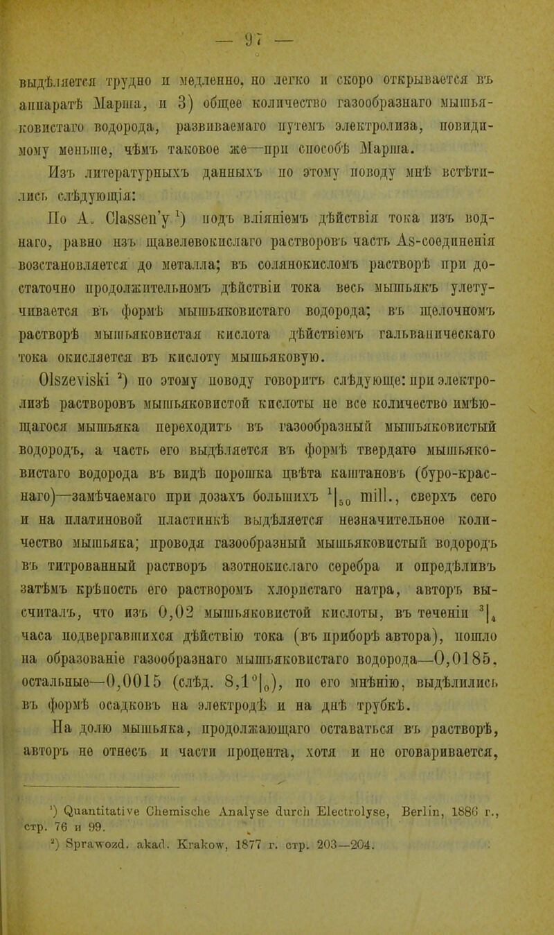выдѣ.іяется трудно и медленно, но депсо и скоро открывается бъ аішаратѣ ^Марига, іі 3) общее количество газообразнаго мыіііья- і:овистаго водорода, развиваемаго иутелъ электролиза, невиди- мому моныие, чѣмъ таковое же—при способѣ ІІарліа. Изъ литѳратурныхъ данныхъ но этому поводу мнѣ встѣти- лиеь слѣдующія: По А. С1а88еп'у ^) нодъ вліяніѳмъ дѣйетвія тока изъ вод- наго, равно нзъ щавѳлевокислаго растворовь часть А8-соѳдпненія возстановляется до металла; въ солянокисломъ растворѣ при до- статочно нродолжительномъ дѣйствіи тока весь ыышьякъ улету- чивается въ форыѣ мыгаьяковистаго водорода; въ щѳлочномъ раетворѣ мыііімковиетая кислота дѣйствіѳмъ гальваинческаго іока окисляется въ кислоту мышьяковую. Оізгеѵізкі по этому неводу говорить слѣдующе: при электро- лизѣ растворовъ мышьяковистой кислоты не все количество имѣю- щагося мыпгьяка пѳреходитъ въ газообразный мышьяковистый водородъ, а часть его выдѣ.іяется въ формѣ твердато мышьяко- виетаго водорода въ видѣ порошка цвѣта каштановъ (буро-крас- наго)—замѣчаемаго при дозахъ больнпіхъ тіП., еверхъ сего п на платиновой пластинкѣ выдѣляѳтея незначительное коли- чество мышьяка; проводя газообразный мышьяковистый водородъ въ титрованный растворъ азотнокислаго серебра и опредѣливъ затѣмъ крѣность его раетворомъ хлористаго натра, авторъ вы- считалъ, что изъ 0,02 мышьяковистой кислоты, въ теченін 'І^ часа подвергавшихся дѣйствію тока (въ приборѣ автора), пошло на образованіе газообразнаго мышьяковистаго водорода—0,0185, остальные—0,0015 (слѣд. 8,1*^10), по его мнѣнію, выдѣлились ]}ъ (}іормѣ осадковъ на электродѣ и на днѣ трубкѣ. На долю мышьяка, нродолжающаго оставаться въ растворѣ, авторъ не отнесъ и части процента, хотя и но оговаривается, ') ^иап^і^а^.іѵе Сііетізсііе Лпаіуне с1иг(;]і Еіеси-оіуве, Вегііп, 188'> г., стр. 76 и 99. ') Зрга-я-ога. акасі. Кгакоѵ, 1877 г. стр. 203—204.