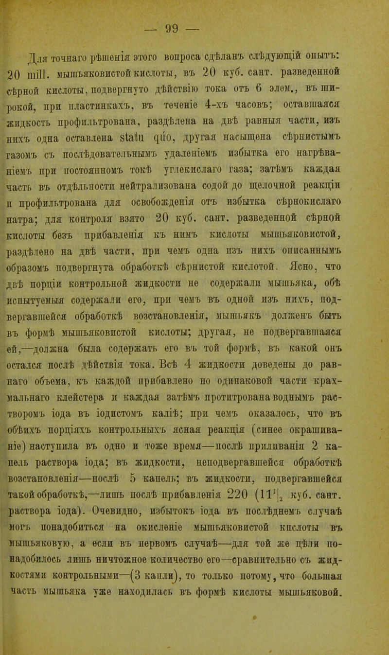 Для точнаго рѣіпѳнія этого вопроса сдѣланъ слѣдующій опытъ: 20 ШІИ. мышьяковистой кислоты, в'ь 20 куб. сайт, разведенной сѣрной кислоты, подвергнуто дѣйствію тока огь 6 элѳм., въ ши- рокой, при пластинкахъ. въ тѳчѳніе 4-хъ часовъ; оставшаяся жидкость профильтрована, раздѣлена на двѣ равныя части, из'ь нихъ одна оставлена зШи ^ио, другая насыш,ена сѣрпистымъ газоыъ съ послѣдоватѳльнымь удалеиіемъ избытка его нагрѣва- ніѳмъ при иостояиномъ токѣ уг.іекислаго газа; затѣмъ каждая часть въ отдѣльпости нейтрализована содой до щелочной реакціи п профильтрована для освобождепія отъ избытка сѣрнокислаго натра; для контроля взято 20 куб. сант. разведенной сѣрной кислоты безъ прибавлѳнія къ нимъ кислоты мышьяковистой, раздѣлено на двѣ части, при чемъ одна изъ нихъ онисаннымъ образомъ подвергнута обработкѣ сѣрнистой кислотой. Ясно, что двѣ порціи контрольной жидкости не содержали мышьяка, обѣ ■испытуемыя содержали его, при чемъ въ одной изъ нихъ, под- вергавшейся обработкѣ возстановлѳнія, мышьякъ долженъ быть въ формѣ мышьяковистой кислоты; другая, не подвергавшаяся ей,—должна была содержать его въ той формѣ, въ какой онъ остался поелѣ дѣйствія тока. Всѣ 4 жидкости доведены до рав- наго объема, къ каждой прибавлено по одинаковой части крах- мальнаго клейстера и каждая загЬмъ протптрованаводнымъ рас- творомъ іода въ іодиетомъ каліѣ; при чемъ оказалось, что въ обѣихъ порціяхъ контрольныхъ ясная рѳакдія (синее окрашива- ние) наступила въ одно и тоже время—послѣ ириливанія 2 ка- пель раствора іода; въ жидкости, неподвергавшейся обработкѣ возстановленія—послѣ 5 капель; въ жидкости, подвергавшейся такой обработкѣ,—лишь послѣ прибавленія 220 куб. сант. раствора іода). Очевидно, избытокъ іода въ ноелѣднемъ случаѣ могъ понадобиться на окисленіо мышьяковистой кислоты въ мышьяковую, а если въ иервомъ случаѣ—для той же цѣли по- надобилось лишь ничтожное количество его—сравнительно еъ жид- костями контрольными—(3 капли), то только потому, что большая часть мышьяка уже находилась въ формѣ кислоты мышьяковой.