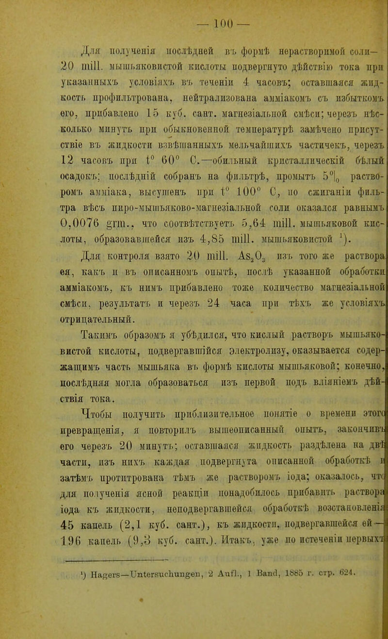 і I Для получѳнія ііослѣднѳй ііь формѣ норастворимоіі си.иі— і 20 тіП. мышьяковистой кислоты подвергнуто дѣйствію тока при : указаиных'ь условілхъ вт. течѳніи 4 чаеов'ь; оставшаяся жид- і кость профильтрована, нейтрализована аыміакомъ съ избыткомъ ѳго, нрибавлепо 15 куб. сант. ыагнезіальпой смѣси;черезъ нѣс- колько минуть при обыкновенной тѳмпературѣ заыѣчено присут- ствіе въ жидкости взвѣшанныхъ мельчайших'ь чаетичѳкъ, черезъ 12 часовъ при \° 60° С.—обильный кристалличѳскій бѣлый осадокъ; послѣдній собранъ на фпльтрѣ, промыть Ь\ раство- ромъ амміака, высупгѳнъ ирц 100 С, но сжиганіи филь- тра вѣсь пиро-ыышьяково-магнезіальной соли оказался равнымъ 0,0076 ^гш., что соотвѣтствуѳтъ 5,64 тіИ. мышьяковой кис- лоты, образовавлгейся изъ 4,85 шШ. мышьяковистой ^). Для контроля взято 20 тіИ. Ав^Оз изь того же раствора ея, какъ н въ описанномъ оныгіі, послѢ указанной обработки амміакомъ, къ ниыъ прибавлено тоже количество магнезіальной смѣси, результат'ь и черезъ 24 часа при тѣхъ же условіяхъ отрицательный. ^ Такпмъ образоыъ я убѣдился, что кислый растворъ мышьяко-і Бистой кислоты, подвергавшійся электролизу, оказывается содер-і жащимъ часть мышьяка въ формѣ кислоты мышьяковой; конечно.і послѣдняя могла образоваться изъ первой нодъ вліяніемъ дѣй-І ствія тока. Чтобы получить приблизительное понятіе о времени этого; превращѳнія, я повторилъ вышеописанный опытъ, закоичпвъі его черезъ 20 минутъ; оставшаяся жидкость раздѣлѳна на дв1( части, изъ нихъ каждая подвергнута онисанной обработкѣ іі і затѣмъ протитрована тѣмъ же растворомъ іода; оказа.іось, чтс для полученія ясной реакціи понадобилось прибавить раствора и іода къ жидкости, неподвергавшейся обработкѣ возстановлені^і; 45 капель (2,1 куб. сант.), къ жидкости, подвѳргавшойсл ей—іі 196 капель (9,8 куб. сант.). Итакъ. уже по пстеченіп первыхіі ') Набеге—ТТШегзисЬипёеп, 2 АиП., 1 Вапй, 1885 г. стр. 624. і