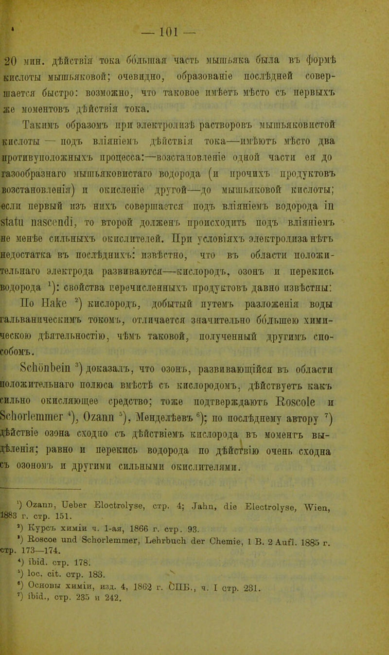 20 іМіш. дѣйствія тока бблыпая часть мышьяка была въ формѣ кислоты мышьяковой; очевидно, образованіе послѣднѳй совер- шается быстро: возможно, что таковое имѣетъ мѣсто сь пѳрвыхъ же моментовъ дѣйствія тока. Такіімъ образомъ нри электролызѣ растворовъ мыпіьяковіістой кислоты — подъ вліяніемъ дѣііствія тока—нмѣють мѣсго два иротивуположныхъ процесса:—возстановленіѳ одной части ея до газообразнаго мыпіьяковистаго водорода (и прочнхъ продуктовъ возстановлепія) и окисленіе другой—до мышьяковой кислоты; «ели первый нзъ нихъ совѳрпіаотся подъ в.тіяніемъ водорода іп зШіі пазссікіі, то второй должѳнъ происходить подъ вліяніемъ не мѳнѣѳ сильныхъ окислителей. При условіяхъ электро.ішза нѣтъ недостатка въ послѣдних-ь: извѣстно, что въ области положи- тельпаго электрода развиваются—киелородъ, озонъ и перекись водорода ^): свойства пѳречисленныхъ продуктовъ давно извѣстны: По Ыаке киелородъ, добытый путѳмъ разложенія воды гальваническимъ токомь, отличается значительно большою хими- ческою дѣятѳльностію, чѣмъ таковой;, полученный другимъ спо- собомъ. 8с1іипЬеіп ^)доказалъ, что озонъ, развивающійся въ области соложительнаго полюса вмѣстѣ сь кислородомъ, дѣйствуегь какъ сильно окисляющее средство; тоже подтверждаіогь Козсоіе и 8с1іог1(чптег Охапп ''), Мѳнделѣѳвъ ^); по послѣднему автору дѣйствіо озона сходно съ дѣйствіемъ кислорода въ моментъ вы- дѣленія: равно и перекись водорода по дѣйствію очень сходна съ озоноыъ и другими сильными окислителями. ') Огапп, ІІѳЬег Еіосігоіузе, стр. 4; .Іаііп, ііе Еіесігоіузе, ЛѴіеа, 1883 г. стр. 151. ') Курсъ химіи ч. 1-ая, 1866 г. стр. 93. •) Е,о8соѳ ипі ЗсЬогІеттег, ЬѳЬгЬасЬ йег СЬетіе, 1 В. 2 Аий. 1885 г стр. 173—174. ♦) іЫа. стр. 178. '-) ІОС. сіі. стр. 183. ') Основы химіи, изд. 4, 1863 г. ЬПБ., ч. I стр. 231. ') іЪіа., стр. 235 и 242.