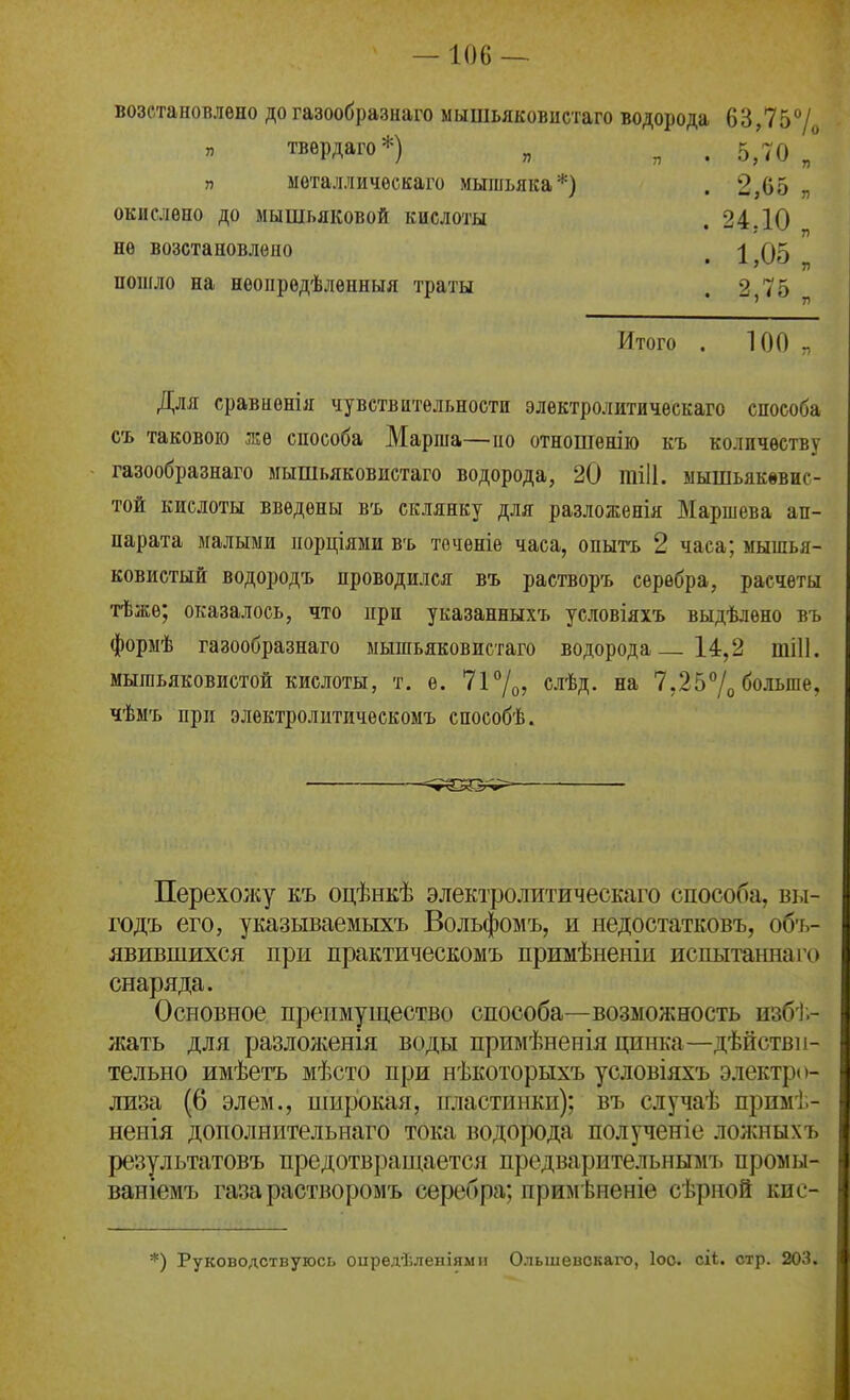 возстановлѳно до газообразнаго мышьяковистаго водорода 63,757о п твѳрдаго*) „ ^ п мѳталличѳскаго мышьяка*) окислено до мышьяковой кислоты не возстановлепо пошло на неопредѣлепныя траты 5,^0 „ 2,65 „ 24Д0 „ 1,05 „ 2,<о Итого 100 Для сравиенія чувствительности электролитичѳскаго способа съ таковою же сиособа Марша—но отношенію къ количеству газообразнаго мышьяковистаго водорода, 20 тііі. мышьякввие- той кислоты введены въ склянку для разложенія Маршева ап- парата малыми порціями въ точѳніе часа, опытъ 2 часа; мышья- ковистый водородъ проводился въ растворъ серебра, расчеты тѣжѳ; оказалось, что при указанныхъ условіяхъ выдѣлѳно въ форыѣ газообразнаго мышьяковистаго водорода 14,2 шіП. мышьяковистой кислоты, т. ѳ. 7і7о? с«'ѣд. на 7,257о больше, чѣмъ при элѳктролитическомъ способѣ. Перехолѵу къ оцѣнкѣ электролитическаго способа, вы- годъ его, указываемыхъ Вольфомъ, и недостатковъ, обт,- явившихся при практическомъ примѣненіи испытаннаіч) снаряда. Основное преимущество способа—возможность изб');- /Кать для разлол;енія воды примѣненія цинка—дѣйствн- тельно имѣетъ мѣсто при нѣкоторыхъ условіяхъ электро- лиза (6 элем., широкая, пластинки); въ случаѣ примі;- ненія дополнительнаго тока водорода полученіе ложныхъ результатовъ предотвращается предварительнымъ промы- ваніемъ газарастворомъ серебра; примѣненіе сѣрной кпс- *) Руководствуюсь оиредѣленіями Ольшевокаго, Іоо. сі4. стр. 203.