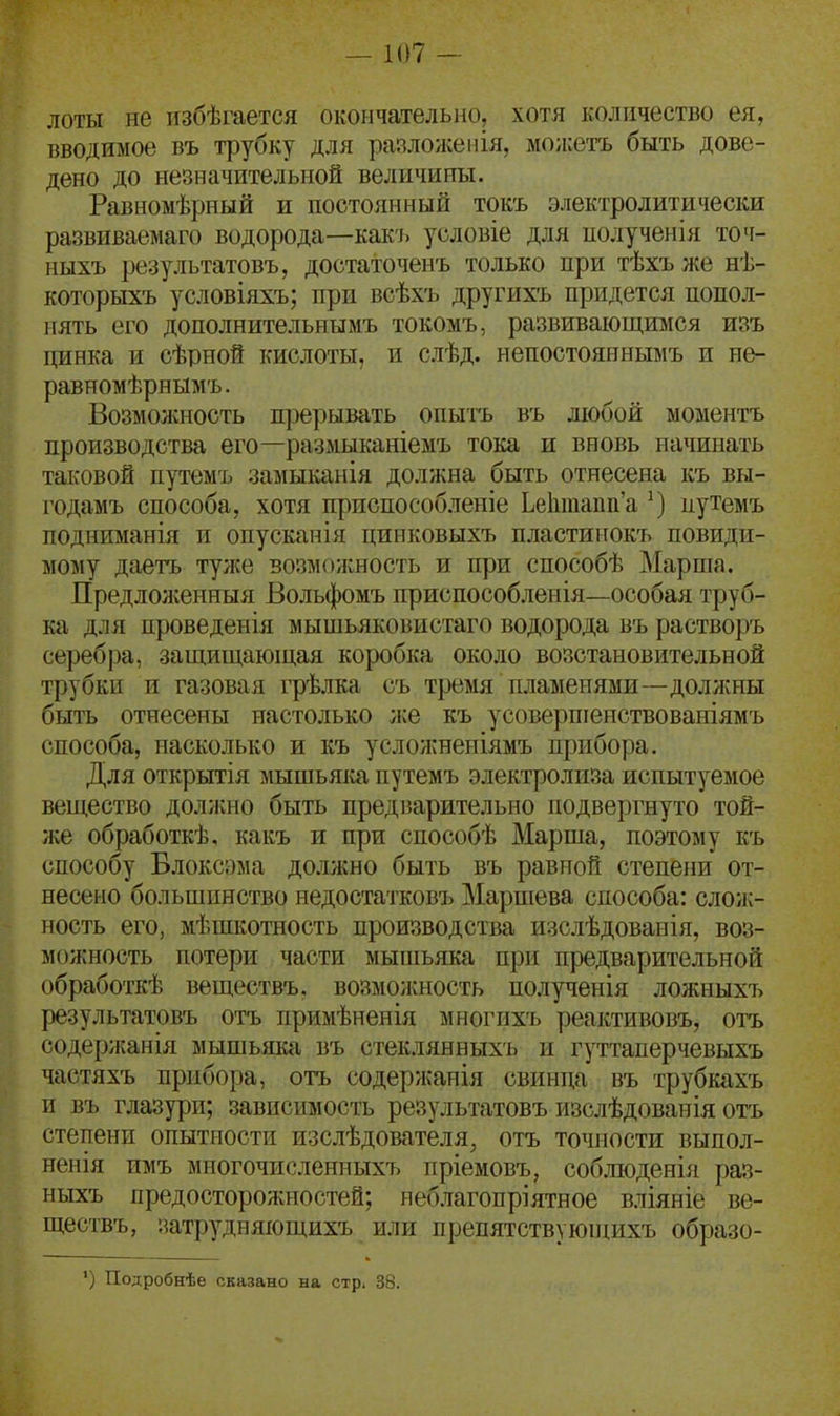 лоты не нзбѣгается окончательно, хотя количество ея, вводимое въ трубку для разложенія, мо;і:етъ быть дове- дено до незначительной величины. Равномѣрный и постоянный токъ электролитически развиваемаго водорода—какъ условіе для иолученія точ- ныхъ результатовъ, достаточенъ только при тѣхъ же нѣ- которыхъ условіяхъ; при всѣхъ другихъ придется попол- нять его дополнительнымъ токомъ, развивающимся изъ цинка и сѣрной кислоты, и слѣд. непостояннымъ и не- равномѣрнымъ. Возмолѵность п]зерывать опытъ въ любой моментъ производства его—размыканіемъ тока и вновь начинать таковой путемъ замыканія должна быть отнесена къ вы- годамъ способа, хотя приспособленіе Ье1ітаіш'а путемъ подниманія и опусканія цинковыхъ пластинокъ повиди- мому даетъ тулсе возможность и при способѣ Марша. Предложенныя Больфомъ приспособленія—особая труб- ка для проведенія мышьяковистаго водорода въ растворъ серебра, защищающая коробка около возстановительной трубки и газовая і-рѣлка съ тремя пламенями—доллшы быть отнесены настолько же къ усоверпіенствованіямъ способа, насколько и къ услолшеніямъ прибора. Для открытія мышьяка путемъ электролиза испытуемое вещество доллшо быть предварительно подвергнуто той- л;е обработкѣ, какъ и при способѣ Марша, поэтому къ способу Блоксэма до.іжно быть въ равной степени от- несено большинство недостатковъ Маршева способа: слож- ность его, мѣшкотность производства изслѣдованія, воз- можность потери части мышьяка при предварительной обработкѣ веществъ. возмолшость полученія ложныхъ результатовъ отъ примѣненія многихъ реактивовъ, отъ содериганія мышьяка въ стекдянныхъ и гуттаперчевыхъ частяхъ прибора, отъ содержания свинца въ трубкахъ и въ глазури; зависимость результатовъ изслѣдованія отъ степени опытности изслѣдователя, отъ точности выпол- неиія пмъ многочисленныхъ пріемовъ, соб.ію)денія раз- ныхъ предосторожностей; неблагопріятное вліяніе ве- ществъ, затрудняющихъ или препятствуюнщхъ образо- *) Подробнѣе сказано на стр. 38.