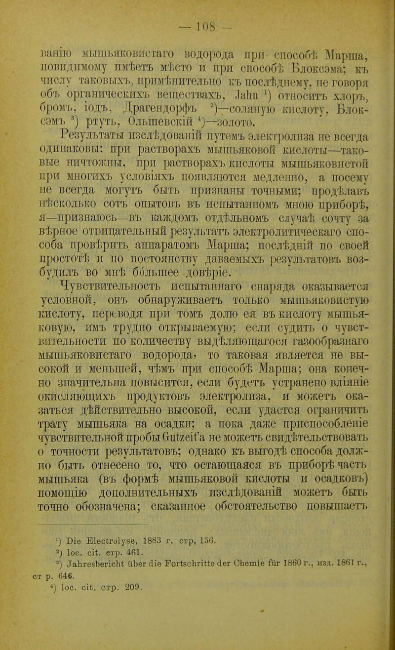 ]іаніі() м[,ііііьяк()висгаго водо]Юда при способѣ Марша, повіідіімому пмѣетъ мѣсто и при способѣ Блоксэма; къ числу таковыхъ, примѣнителыю къ послѣдиему, ме говоря объ органическихъ веществахъ, ,Іа1ш относитт. хлор-ь, бромъ. іодъ, Драгендорфъ ^)—соляную кислоту, Блок- сэмъ ^*) ртуть, Ольшевскій ііолото. Результаты изслѣдованій путамъ электролиза не всегда одинаковы: при растворахъ мьпиьяковой кислоты—тако- вые ничтоишы, при растворахъ кислоты мышьяі:овистой при многихъ условіяхъ появляются медленно, а посему не всегда могутъ быть признаны точными; продѣлавъ нѣсколько сотъ опытовъ въ испытанномъ мною приборѣ, я—признаюсь—въ каясдомъ отдѢльноіуіъ случаѣ сочту за вѣрное отрицательный результатъ электролитическаго спо- соба провѣрить аппаратомъ Марша; послѣдній по своей простотѣ и по постоянству даваемыхъ результатовъ воз- будилъ во мнѣ большее довѣріе. Чувствительность испытаннаго снаряда оказывается условной, онъ обнаруживаетъ только мышьяковистую кислоту, перьводя при томъ дожо ея въ кислоту мышья- ковую, имъ трудно открываемую; если судить о чувст- вительности по количеству выдѣляющагося газообразнаго мышъяковистаго водорода? то таковая является не вы- сокой и меньшей, чѣмъ при способѣ Марпіа; она конеч- но значительна повысится, если будетъ устранено вліяніе окисляюш,ихъ продуктовъ электролиза, и можетъ ока- заться дѣйствительно высокой, если удастся ограничить трату мышьяка на осадки; а пока даже приспособленіе чувствительной пробы биігеіГа не можетъ свидѣтельствовать о точности результатовъ; однако къ вьп^одѣ способа долж- но быть отнесено то, что остающаяся въ приборѣ часть мышьяка (въ формѣ мышьяковой кислоты и осадковъ) помощію дополнительныхъ изслѣдованій можетъ быть точно обозначена; сказанное обстоятельство повышаетъ ') Віе Еіесігоіуйе, 1883 г. стр, 156. ІОС. сіі. стр. 4(і1. ') .ІаЬгезЬегісІіі йЬег йіѳ ГогІзсЬгіие іег СЬетіе Гйг 1860 г., изд. 1861 г., ст р. 646. ІОС. сіі. стр. 209.