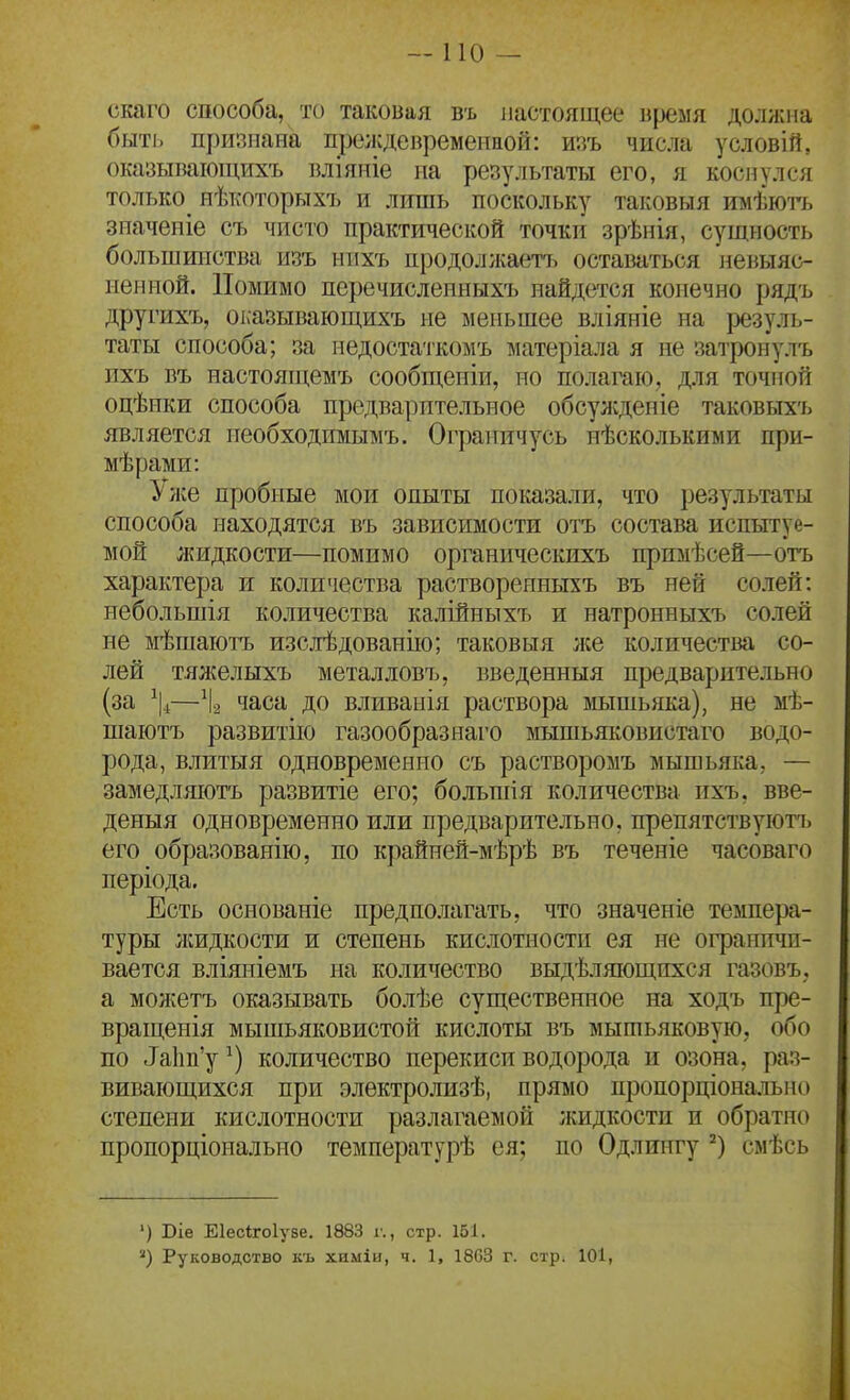 скаго способа, то таковая въ настоящее время должна быті. признана преждевремениой: шѵь числа условій, оказывающихъ вліяніе на результаты его, я коснулся только^ нѣкоторыхъ и лишь поскольку таковыя имѣюгь зпаченіе съ чисто практической точки зрѣнія, сущность большинства изъ ннхъ продолжаеп^ оставаться невыяс- ненной. Помимо перечисленныхъ найдется конечно рядъ другихъ, оі:азывающихъ не меньшее вліяніе на ізезуль- таты способа; за недостаткомъ матеріала я не затронулъ ихъ въ настоящемъ сообщеніи, но полагаю, для точной оцѣики способа предварительное обсужденіе таковыхъ является иеобходимымъ. Ограничусь нѣсколькими при- мѣрами: Уже пробные мои опыты показали, что результаты способа находятся въ зависимости отъ состава испытуе- мой жидкости—помимо органическихъ прпмѣсей—отъ характера и количества растворепньпъ въ ней солей: небольшія количества калійныхъ и натронныхъ солей не мѣшаютъ изслѣдованііо; таковыя л;е количества со- лей тяжелыхъ металловъ, введенныя предварительно (за \—\ часа до вливанія раствора зшшьяка), не мѣ- шаютъ развитііо газообразнаго мышьяковнстаго водо- рода, влитыя одновременно съ растворомъ мышьяка, — замедляютъ развитіе его; больпіія количества ихъ, вве- деныя одновременно или предварительно, препятствуют!) его образованію, по крайней-мѣрѣ въ теченіе часоваго періода. Есть основаніе предполагать, что значеніе темпера- туры лшдкости и степень кислотности ея не огранпчп- вается вліяніемъ на количество выдѣляющпхся газовъ, а молѵетъ оказывать болѣе существенное на ходъ пре- вращенія мышьяковистой кислоты въ мышьяковую, обо по ^а1ш'у^) количество перекиси водорода и озона, раз- вивающихся при электролизѣ, прямо пропорціонально степени кислотности разлагаемой жидкости и обратно пропорціонально температурѣ ея; по Одлингу смѣсь ') Віе Еіесігоіузе. 1883 г., стр. 151. '^) Руководство къ химіи, ч. 1, 1803 г. стр. 101,