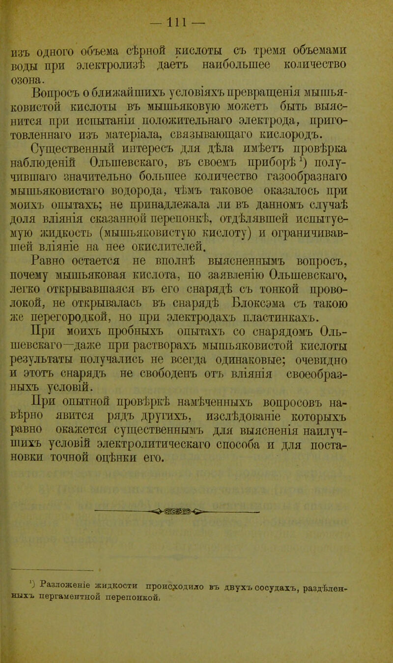 —111 — шъ одного объема сѣрной кислоты съ тремя объемами воды при электролизѣ даетъ наибольшее количество озона. Вопросъ о ближайшихъ условіяхъ превращенія мышья- ковистой кислоты въ мышьшсовую можетъ быть выяс- нится при испытаніи пололсительнаго электрода, приго- товленнаго изъ ^уіатеріала, связывающаго кислородъ. Существенный интересъ для дѣла имѣетъ провѣрка наблюденій Ольшевскаго, въ своемъ приборѣ^) полу- чившаго значительно большее количество газообразнаго мышьяковистаго водорода, чѣмъ таковое оказалось при моихъ опытахъ; не принадлелхала ли въ данномъ случаѣ доля вліянія сказанной перепонкѣ, отдѣлявшей испытуе- мую жидкость (мышьяковистую кислоту) и ограничивав- ніей вліяніе на нее окислителей. Равно остается не вполнѣ выясненнымъ вопросъ, почему мышьяковая кислота, по заявленію Ольшевскаго, легко открывавшаяся въ его снарядѣ съ тонкой прово- локой, не открывалась въ снарядѣ Блоксэма съ такою л{е перегородкой, но щж электродахъ пластинкахъ. При моихъ пробиыхъ опытахъ со снарядомъ Оль- шевскаго—да л^е при растворахъ мышьяковистой кислоты результаты получались не всегда одинаковые; очевидно и этотъ снарядъ не свободенъ отъ вліянія своеобраз- ныхъ условій. При опытной провѣркѣ намѣченныхъ вопросовъ на- вѣрно явится рядъ другихъ, изслѣдованіе которыхъ равно окажется существеннымъ для выясненія наилуч- шихъ условій электролитическаго способа и для поста- новки точной оцѣнки его. ') Разложеніе жидкости проис^содило въ двухъ оосудаіъ, раздѣлен- ныхъ пергаментной перепонкой;