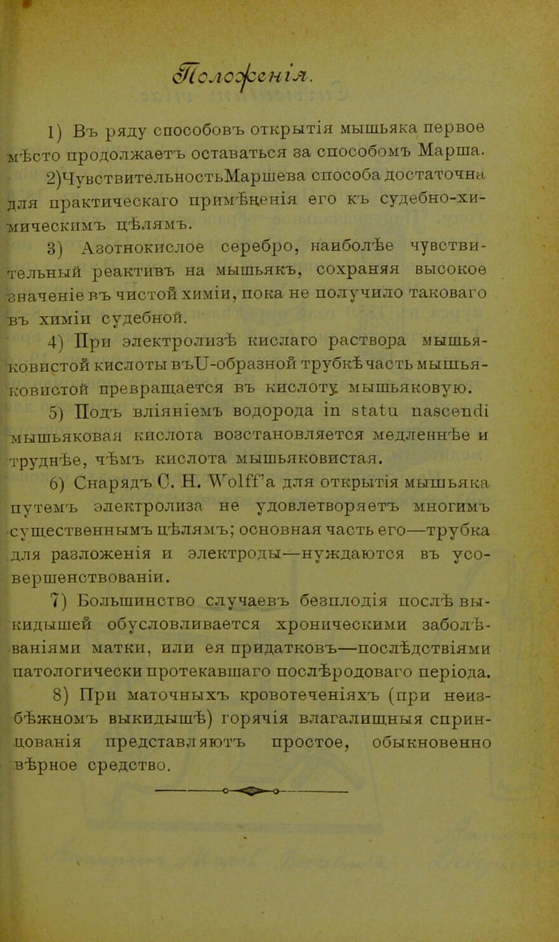 сиг я. 1) Въ ряду споообовъ открытія мышьяка первое мѣсто продолжаетъ оставаться за способомъ Марша. 2) ЧувствительностьМаршева способа достаточна для практическаго примѣненія его къ судебно-хи- мическимъ цѣлямъ. 3) Азотнокислое серебро, наиболѣе чувстви- ^льный реактивъ на мышьякъ, сохраняя высокое іаченіевъ чистой химіи, пока не получило таковаго въ химіи судебной. 4) При электролизѣ кислаго раствора мышья- ■ковистой кислоты въІІ-образной трубкѣчасть мышья- ковистой превращается въ кислоту мышьяковую. 5) Подъ вліяніемъ водорода іп 8І:аѣи пазсепсіі мышьяковая кислота возстановляется медленнѣѳ и іруднѣе, чѣмъ кислота мышьяковистая. 6) Снарядъ С. Н. Л^^оІГГа для открытія мышьяка путѳмъ электролиза не удовлетворяетъ многимъ существеннымъ цѣлямъ; основная часть его—трубка для разложенія и электроды—нуждаются въ усо- вершенствованіи. 7) Большинство случаевъ бѳзплодія послѣ вы- г^идышей обусловливается хроническими заболѣ- ваніями матки, или ея придатковъ—послѣдствіями патологически протекавшаго послѣродоваго періода. 8) При маточныхъ кровотѳчѳніяхъ (при нѳиз- бѣжномъ выкидышѣ) горячія влагалишныя сприн- цованія представл яютъ простое, обыкновенно вѣрное средство.