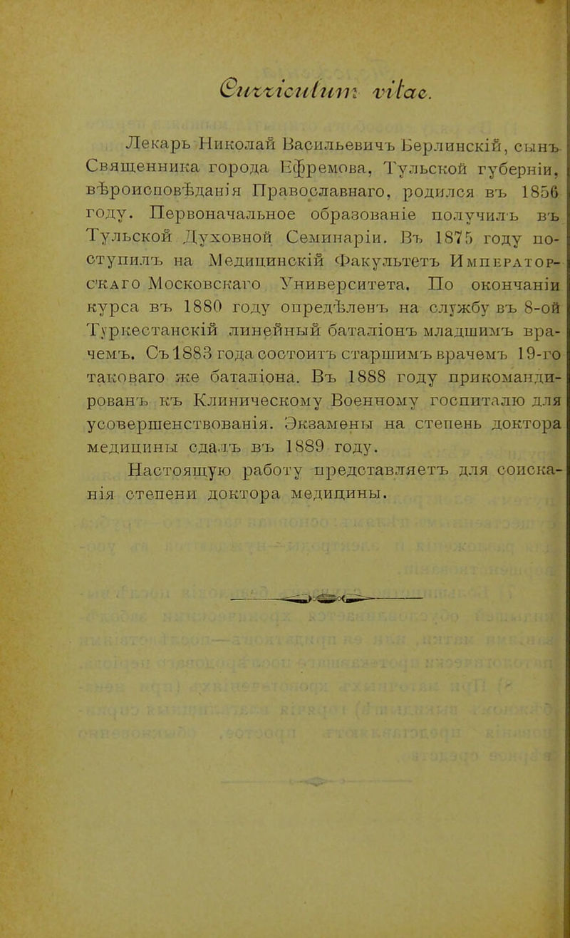 Лекарь Николай Васильевичь Берлинскій, сын-ь Священника города Ефремова, Тульской губерніи, вѣроисповѣданія Православнаго, родился въ 1856 году. Первоначальное образованіе получиль въ Тульской Духовной Семинаріи. Въ 1875 году по- ступилтэ на Медицинокій Факультетъ Импкратор- с'КАГО Московскаго Университета. По окончаніи курса въ 1880 году опредѣленъ на службу въ 8-ой Туркестанокій линейный баталіонъ младшимъ вра- чемъ. Съ 1883 года ооотоитъ старшимъ врачѳмъ 19-го таковаго же баталіона. Въ 1888 году прикоманди- рованъ къ Клиническому Военному госпиталю для усовершенствованія. Экзамены на степень доктора медицины сдал.ъ въ 1889 году. Настоящую работу представляетъ для соиска- нія степени доктора медицины.