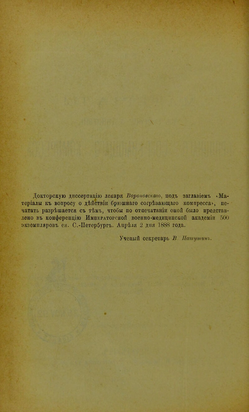 Докторскую диссертацію лекари Ііороновскаю, йодъ заглавіемъ * Ма- теріалы къ вопросу о дѣйствіи брюшнаго согрѣвающаго компресса», пе- чатать разрѣшается съ тѣмъ, чтобы по отпечатали опой было представ- лено въ конференцію Императорской воевно-ыедиципской академіи 5СЮ экземпляровъ сн. С.-Петербургъ. Апрѣля 2 дня 1888 года. Ученый секретарь В Пашутинъ.