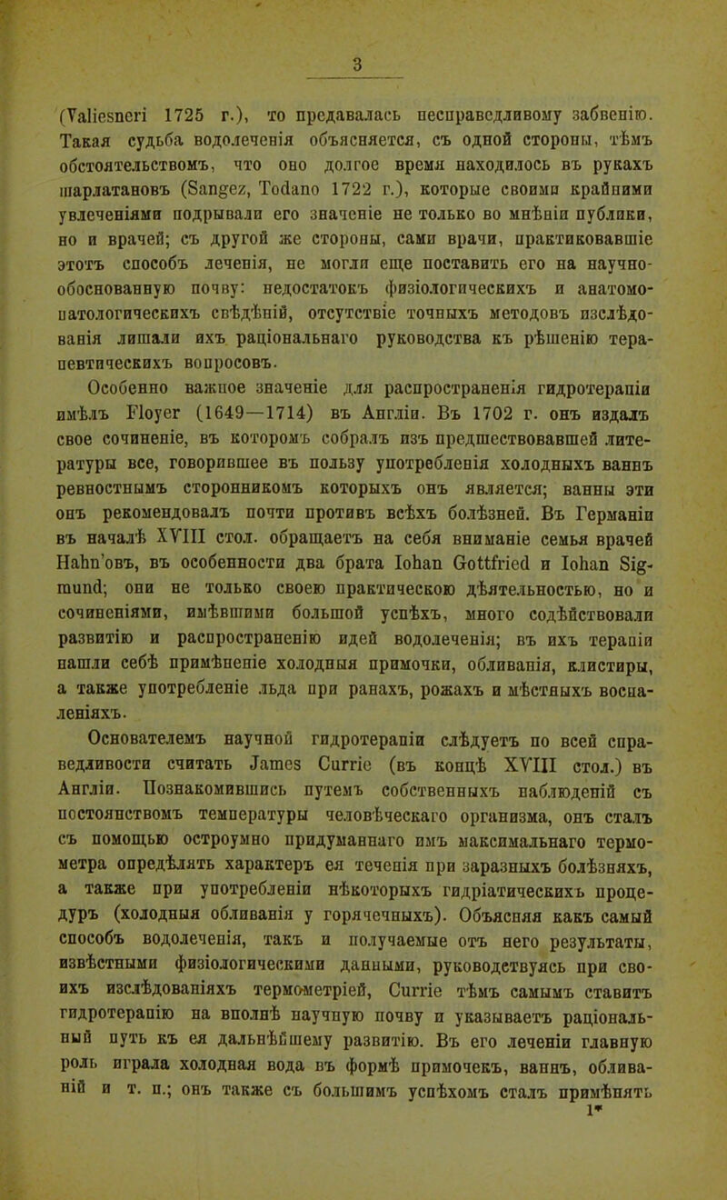 (Ѵаііезпегі 1725 г.), то предавалась несправедливому забвенію. Такая судьба водолеченія объясняется, съ одной стороны, тѣмъ обстоятельствомъ, что оно долгое время находилось въ рукахъ шарлатановъ (бап^ех, Тойапо 1722 г.), которые своими крайпимп увлеченіями подрывали его значеніе не только во мнѣніи публики, но и врачей; съ другой же стороны, сами врачи, нрактиковавшіе этотъ способъ лечепія, не могли еще поставить его на научно- обоснованную почву: недостатокъ физіологическихъ и анатомо- иатологичеекпхъ свѣдѣній, отсутствіе точныхъ методовъ изслѣдо- ванія лишали ихъ раціональнаго руководства къ рѣшенію тера- певтическихъ вопросовъ. Особенно важное значеніе для распространенія гидротерапіи имѣлъ Иоуег (1649—1714) въ Англіи. Въ 1702 г. онъ издалъ свое сочиненіе, въ которомъ собралъ изъ предшествовавшей лите- ратуры все, говорившее въ пользу употребленія холодныхъ ваннъ ревностнымъ сторонникомъ которыхъ онъ является; ванны эти онъ рекомендовалъ почти противъ всѣхъ болѣзней. Въ Германіи въ началѣ XVIII стол, обращаетъ на себя вниманіе семья врачей Наѣп’овъ, въ особенности два брата ІоЬап СоШгіесІ и ІоЬап 8і§- шипй; опи не только своею практическою дѣятельностью, но и сочиненіями, имѣвшими большой успѣхъ, много содѣйствовали развитію и распространенію идей водолеченія; въ ихъ терапіи нашли себѣ примѣненіе холодныя примочки, обливапія, клистиры, а также употребленіе льда при ранахъ, рожахъ и мѣстныхъ воспа- леніяхъ. Основателемъ научной гидротерапіи слѣдуетъ по всей спра- ведливости считать ^атез Сиггіе (въ концѣ XVIII стол.) въ Англіи. Познакомившись путемъ собственныхъ паблюдепій съ постоянствомъ температуры человѣческаго организма, онъ сталъ съ помощью остроумно придуманнаго пмъ максимальнаго термо- метра опредѣлять характеръ ея теченія при заразныхъ болѣзняхъ, а также при употребленіи нѣкоторыхъ гидріатическихь проце- дуръ (холодныя обливанія у горячечныхъ). Объясняя какъ самый способъ водолеченія, такъ и получаемые отъ него результаты, извѣстными физіологическими данными, руководствуясь при сво- ихъ изслѣдованіяхъ термометріей, Сиггіе тѣмъ самымъ ставитъ гидротерапію на вполнѣ научиую почву п указываетъ раціональ- ный путь къ ея дальнѣйшему развитію. Въ его леченіи главную роль играла холодная вода въ формѣ примочекъ, вапнъ, облива- ній и т. и.; онъ также съ большимъ успѣхомъ сталъ примѣнять 1*