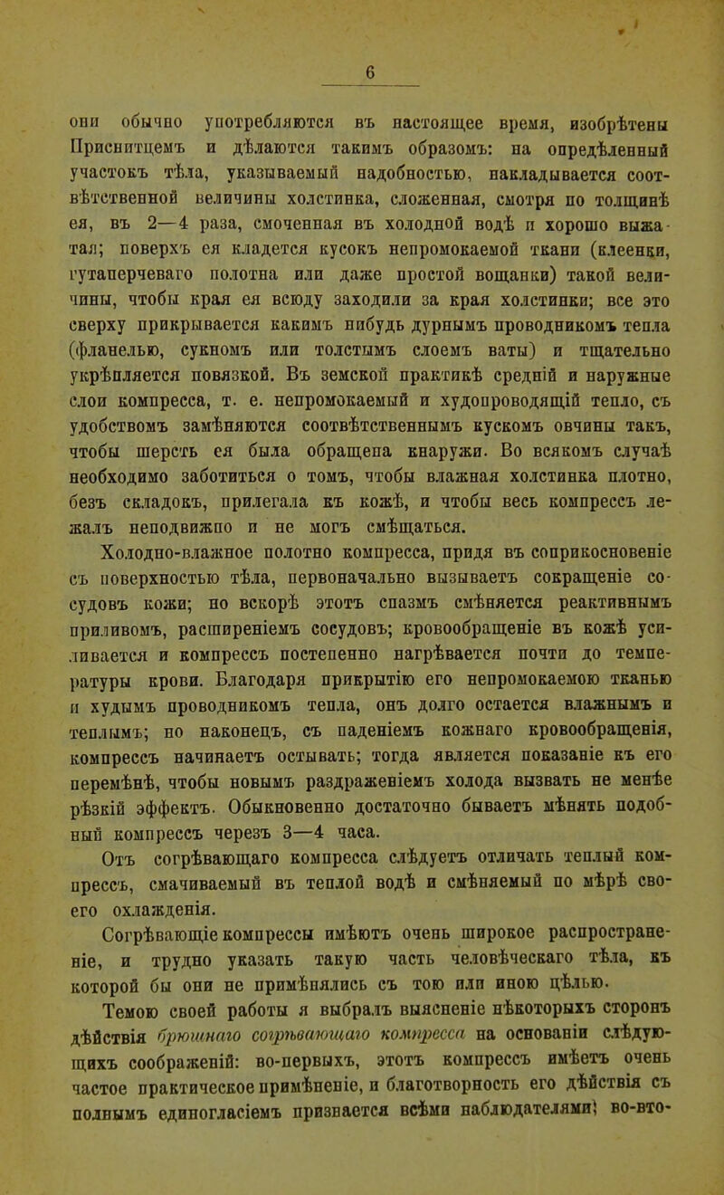 I * 6 оші обычно употребляются въ настоящее время, изобрѣтены Приснптцемъ и дѣлаются такимъ образомъ: на опредѣленный участокъ тѣла, указываемый надобностью, накладывается соот- вѣтственной величины холстинка, сложенная, смотря по толщинѣ ея, въ 2—4 раза, смоченная въ холодной водѣ п хорошо выжа тая; поверхъ ея кладется кусокъ непромокаемой ткани (клеенки, гутаперчеваго полотна или даже простой вощанки) такой вели- чины, чтобы края ея всюду заходили за края холстинки; все это сверху прикрывается какимъ нибудь дурнымъ проводникомъ тепла (фланелью, сукномъ или толстымъ слоемъ ваты) и тщательно укрѣпляется повязкой. Въ земской практикѣ средній и наружные слои компресса, т. е. непромокаемый и худопроводящій тепло, съ удобствомъ замѣняются соотвѣтственнымъ кускомъ овчины такъ, чтобы шерсть ея была обращена кнаружи. Во всякомъ случаѣ необходимо заботиться о томъ, чтобы влажная холстинка плотно, безъ складокъ, прилегала къ кожѣ, и чтобы весь компрессъ ле- жалъ неподвижно и не могъ смѣщаться. Холодно-влажное полотно компресса, придя въ соприкосновеніе съ поверхностью тѣла, первоначально вызываетъ сокращеніе со- судовъ кожи; но вскорѣ этотъ спазмъ смѣняется реактивнымъ приливомъ, расширеніемъ сосудовъ; кровообращеніе въ кожѣ уси- ливается и компрессъ постепенно нагрѣвается почти до темпе- ратуры крови. Благодаря прикрытію его непромокаемою тканью п худымъ проводникомъ тепла, онъ долго остается влажнымъ и теплымъ; но наконецъ, съ паденіемъ кожнаго кровообращенія, компрессъ начинаетъ остывать; тогда является показаніе къ его перемѣнѣ, чтобы новымъ раздраженіемъ холода вызвать не менѣе рѣзкій эффектъ. Обыкновенно достаточно бываетъ мѣнять подоб- ный компрессъ черезъ 3—4 часа. Отъ согрѣвающаго компресса слѣдуетъ отличать теплый ком- прессъ, смачиваемый въ теплой водѣ и смѣняемый по мѣрѣ сво- его охлажденія. Согрѣвающіе компрессы имѣютъ очень широкое распростране- ніе, и трудно указать такую часть человѣческаго тѣла, къ которой бы они не примѣнялись съ тою или иною цѣлью. Темою своей работы я выбралъ выясненіе нѣкоторыхъ сторонъ дѣйствія брюштго согрѣвающаго компресса на основаніи слѣдую- щихъ соображеній: во-первыхъ, этотъ компрессъ имѣетъ очень частое практическое примѣненіе, и благотворность его дѣйствія съ полнымъ единогласіемъ признается всѣми наблюдателями; во-вто-