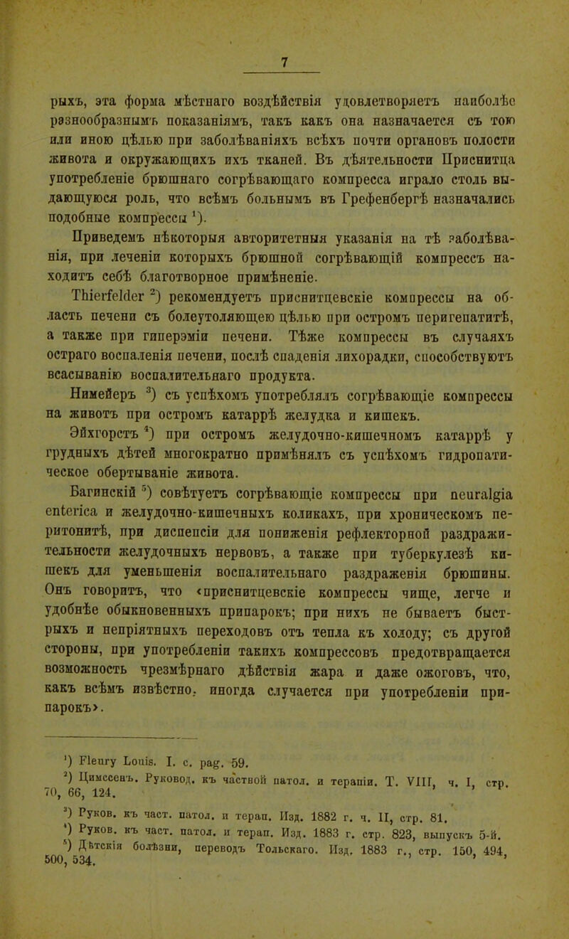 рыхъ, эта форма мѣстнаго воздѣйствія удовлетворяетъ наиболѣе разнообразнымъ показаніямъ, такъ какъ она назначается съ тою или иною цѣлью при заболѣваніяхъ всѣхъ почти органовъ полости живота и окружающихъ ихъ тканей. Въ дѣятельности Приснитца употребленіе брюшнаго согрѣвающаго компресса играло столь вы- дающуюся роль, что всѣмъ больнымъ въ Грефенбергѣ назначались подобные компрессы *). Приведемъ нѣкоторыя авторитетныя указанія па тѣ заболѣва- нія, при леченіп которыхъ брюшной согрѣвающій компрессъ на- ходитъ себѣ благотворное примѣненіе. ТЬіегГеІсІег * 2) рекомендуетъ приснитцевскіе компрессы на об- ласть печени съ болеутоляющею цѣлью при остромъ пери гепатитѣ, а также при гиперэміи печени. Тѣже компрессы въ случаяхъ остраго воспаленія печени, послѣ спаденія лихорадки, способствуютъ всасыванію воспалительнаго продукта. Нимейеръ 3) съ успѣхомъ употреблялъ согрѣвающіе компрессы на животъ при остромъ катаррѣ желудка и кишекъ. Эйхгорстъ а) при остромъ желудочно-кишечномъ катаррѣ у грудныхъ дѣтей многократно примѣнялъ съ успѣхомъ гидропати- ческое обертываніе живота. Багинскій ’) совѣтуетъ согрѣвающіе компрессы при пеигаідіа спіегіса и желудочно-кишечныхъ коликахъ, при хроническомъ пе- ритонитѣ, при диспепсіи для пониженія рефлекторной раздражи- тельности желудочныхъ нервовъ, а также при туберкулезѣ кп- гаекъ для уменьшенія воспалительнаго раздраженія брюшины. Онъ говоритъ, что «приснитцевскіе компрессы чище, легче и удобнѣе обыкновенныхъ припарокъ; при нихъ пе бываетъ быст- рыхъ и непріятныхъ переходовъ отъ тепла къ холоду; съ другой стороны, при употребленіи такихъ компрессовъ предотвращается возможность чрезмѣрнаго дѣйствія жара и даже ожоговъ, что, какъ всѣмъ извѣстно, иногда случается при употребленіи при- парокъ». ’) Ріеигу І.оиІ8. I. с. ра^. 59. 2) Цимссеаъ. Руковод. къ частной ііатол. и терапіи. Т. VIII. ч. I сто 70, 66, 124. ’ 3) Руков. къ част, патол. п терап. Изд. 1882 г. ч. II, стр. 81. ') Руков- къ част- патол. и терап. Изд. 1883 г. стр. 823, выпускъ 5-й. ') Дѣтскія болѣзни, переводъ Тольскаго. Изд, 1883 г., стр. 150, 494 500, 534.