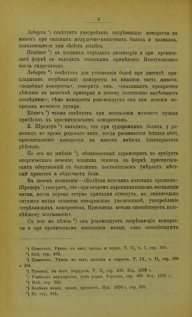 Лебертъ ') совѣтуетъ употреблять согрѣвающіе компрессы на животъ при сильныхъ желудочно-кишечныхъ боляхъ и коликахъ, появляющихся при сѣоіега азіаііса. НеиЬнег * 2) въ позднихъ періодахъ дизентеріи и при хрониче- ской формѣ ея находитъ полезнымъ примѣненіе Нептуновскаго пояса гидропатовъ. Лебертъ 3) совѣтуетъ для успокоенія болей при циститѣ при- кладывать согрѣвающіе компрессы на нижнюю часть живота; «подобные компрессы», говоритъ онъ, «оказываютъ прекрасное дѣйствіе въ качествѣ припарки и потому постепенно вытѣсняютъ послѣднюю»; тѣже компрессы рекомендуетъ онъ при леченіи не- врозовъ мочевого пузыря. Кёнигъ4) также совѣтуетъ при воспаленіи мочевопо пузыря прибѣгать къ приснитцевскимъ компрессамъ. К. Шредеръ 5) находитъ, что нри судорожныхъ боляхъ у ро- женицъ во время родоваго акта, когда развивается іеіаниз иіегі, приснитцевскіе компрессы на животъ имѣютъ благопріятное дѣйствіе. По его же мнѣнію 6 *), обыкновенный параметритъ не требуетъ энергическаго леченія; влажная теплота въ формѣ прпснптцев- скихъ обертываній съ большимъ постоянствомъ умѣряетъ мѣст- пый процессъ и облегчаетъ боли. Въ своемъ сочиненіи—«Болѣзни женскихъ половыхъ органовъ» Шредеръп) говоритъ, что «при остромъ паренхиматозномъ воспаленіи матки, когда первые острые припадки стихнутъ, но значительно опухшая матка остается ненормально увеличенной, употребленіе согрѣвающихъ компрессовъ Приснитца весьма способствуетъ даль- нѣйшему всасыванію». Съ тою же цѣлью 8) онъ рекомендуетъ согрѣвающіе компрес- сы и при хроническомъ воспаленіи матки; «они способствуютъ ’) Цимссенъ. Руков. къ част, патол. и терап. Т. II, ч. I, стр. 390. 2) Шй. стр. 482. 3) Цимссенъ. Руков. къ част, патоліп и терапіи. Т. IX, ч. II, стр. 298 и 316. *) Руковод. къ част, хирургіи. Т. II, стр. 420. Изд. 1879 г. ъ) Учебшікъ акушерства, подъ редак. Горвпца, стр. 403. Изд. 1876 г. е) ІЬій. стр. 655'. ’) Болѣзни жевск. полов, органовъ. Изд. 1876 г. стр. 122. ІЪ. стр. 141.