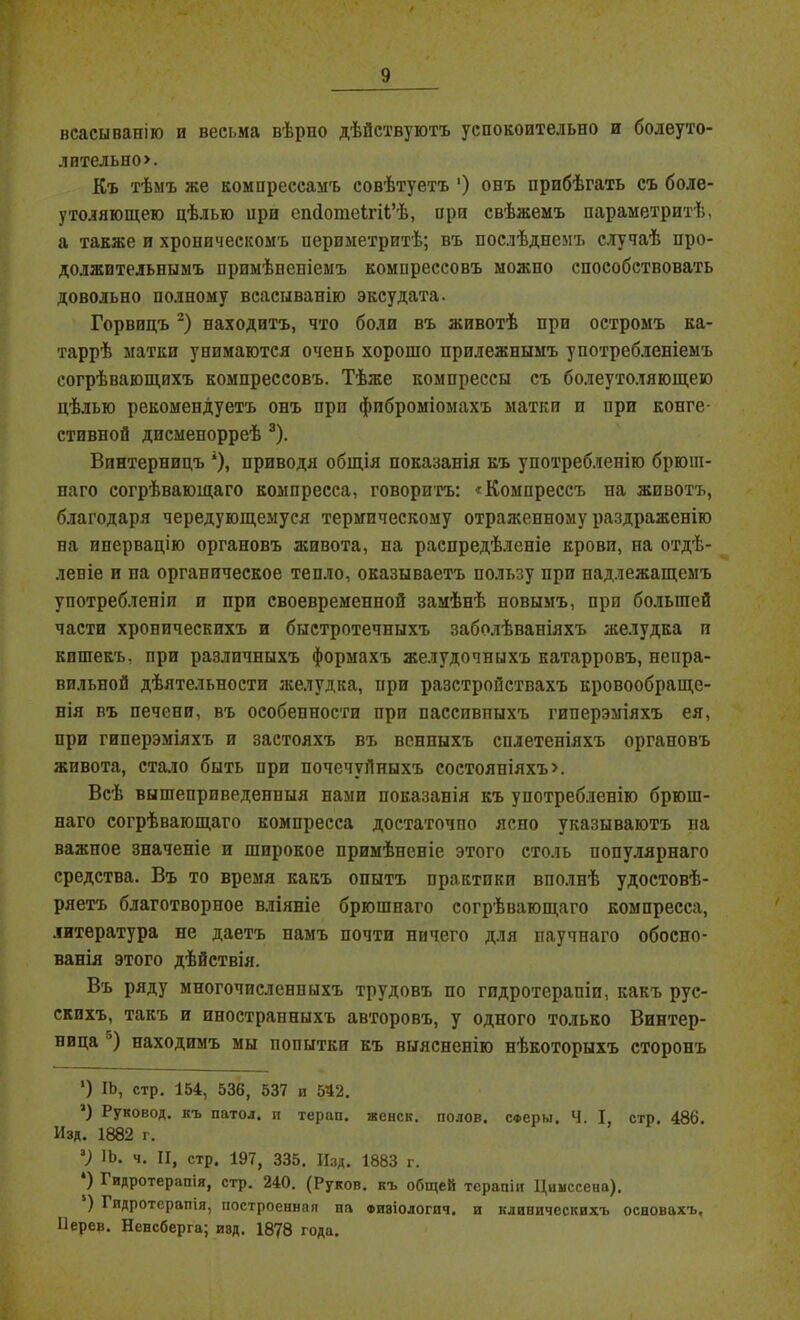 нсасывапію и весьма вѣрпо дѣйствуютъ успокоительно и болеуто- лительно». Къ тѣмъ же компрессамъ совѣтуетъ ') онъ пробѣгать съ боле- утоляющею цѣлью ири епйотеігіі’ѣ, про свѣжемъ параметритѣ, а также и хроническомъ иериметритѣ; въ послѣднемъ случаѣ про- должительнымъ примѣненіемъ компрессовъ можно способствовать довольно полному всасыванію эксудата. Горвицъ 2) находитъ, что боли въ животѣ при остромъ ка- таррѣ матки унимаются очень хорошо прилежнымъ употребленіемъ согрѣвающихъ компрессовъ. Тѣже компрессы съ болеутоляющею цѣлью рекомендуетъ онъ при фиброміомахъ матки п ири конге- стивной дисменорреѣ 3). Впнтерницъ *), приводя общія показанія къ употребленію брюш- паго согрѣвающаго компресса, говоритъ: «Компрессъ на животъ, благодаря чередующемуся термическому отраженному раздраженію па инервацію органовъ живота, на распредѣленіе крови, на отдѣ- леніе и па органическое тепло, оказываетъ пользу при надлежащемъ употребленіи и при своевременной замѣнѣ новымъ, при большей части хроническихъ и быстротечныхъ заболѣваніяхъ желудка и кпшекъ, при различныхъ формахъ желудочныхъ катарровъ, непра- вильной дѣятельности желудка, ири разстройствахъ кровообраще- нія въ печени, въ особенности при пассивныхъ гиперэміяхъ ея, при гиперэміяхъ и застояхъ въ венпыхъ сплетеніяхъ органовъ живота, стало быть при почечуйныхъ состояніяхъ». Всѣ вышеприведенныя нами показанія къ употребленію брюш- наго согрѣвающаго компресса достаточпо ясно указываютъ на важпое значеніе и широкое примѣненіе этого столь популярнаго средства. Въ то время какъ опытъ практики вполнѣ удостовѣ- ряетъ благотворное вліяніе брюшнаго согрѣвающаго компресса, литература не даетъ намъ почти ничего для паучнаго обосно- ванія этого дѣйствія. Въ ряду многочисленныхъ трудовъ по гидротерапіи, какъ рус- скихъ, такъ и иностранныхъ авторовъ, у одного только Винтер- ница ’) находимъ мы попытки къ выясненію нѣкоторыхъ сторонъ ') іь, стр. 154, 536, 537 и 542. *) Руковод. къ патол. и терап. женск. полов. Сферы, Ч. I, стр. 486. Изд. 1882 г. 2) ІЬ. ч. II, стр. 197, 335. Изд. 1883 г. ) Гидротерапія, стр. 240. (Руков. къ общей терапіи Циыссена). ) Гидротерапія, построенная па физіологпч. п клиническихъ основахъ, Ііерев. Ненсберга; изд. 1878 года.