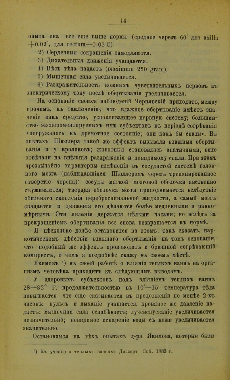 опыта она вес еще выше нормы (среднее черезъ 60' для ахіііа -}-0,02л, для гесШт-)-0)02оС). 2) Сердечныя сокращенія замедляются. 3) Дыхательныя движенія учащаются. 4) Вѣсъ тѣла падаетъ (гаахітшті 250 §гат). 5) Мышечная сила увеличивается. 6) Раздражительность кожныхъ чувствительныхъ нервовъ къ электрическому току послѣ обертыванія увелпчивается. На основаніи своихъ наблюденій Чернявскій приходитъ, между прочимъ, къ заключенію, что влажное обертываніе имѣетъ зна- ченіе какъ средство, успокоивающез нервную систему; большин- ство эксперпментируемыхъ имъ субъектовъ въ періодѣ согрѣванія «погружались въ дремотное состояніе; она какъ бы спали». Въ опытахъ Шюллера такой же эффектъ вызывали влажныя оберты- ванія и у кроликовъ; животныя становились апатичными, вяло отвѣчали на внѣшнія раздраженія и повидимому спали. При этомъ чрезвычайно характерны измѣненія въ сосудистой системѣ голов- ного мозга (наблюдавшіяся Шюллеромъ черезъ трепанированное отверстіе черепа): сосуды мягкой мозговой оболочки явственно съуживаются; твердая оболочка мозга приподнимается вслѣдствіе обильнаго скопленія цереброспинальной жидкости, а самый мозгъ спадается и движенія его дѣлаются болѣе медленными и равно- мѣрными. Эти явленія держатся цѣлыми часами; но вслѣдъ за прекращеніемъ обертыванія все снова возвращается къ нормѣ. Я нѣсколько долѣе остановился на этомъ, такъ сказать, нар- котическомъ дѣйствіи влажнаго обертыванія на томъ основаніи, что подобный же эффектъ производитъ и брюшной согрѣвающій компрессъ, о чемъ я подробнѣе скажу въ своемъ мѣстѣ. Якимовъ *) въ своей работѣ о вліяніи теплыхъ ваннъ на орга- низмъ человѣка приходитъ къ слѣдующимъ выводамъ. У здоровыхъ субъектовъ подъ вліяніемъ теплыхъ ваннъ 28—32° Р. продолжительностью въ 10'—15' температура тѣла повышается, что еще сказывается въ продолженіи не менѣе 2 хъ часовъ; пульсъ и дыханіе учащается, кровяное же давленіе па- даетъ; мышечная сила ослабѣваетъ; лучеиспусканіе увеличивается незначительно; невидимое испареніе воды съ колеи увеличивается значительно. Остановимся на тѣхъ опытахъ д-ра Якимова, которые были ’) Къ ученію о теплыхъ ваннахъ Диссерт. См6. 1883 г.