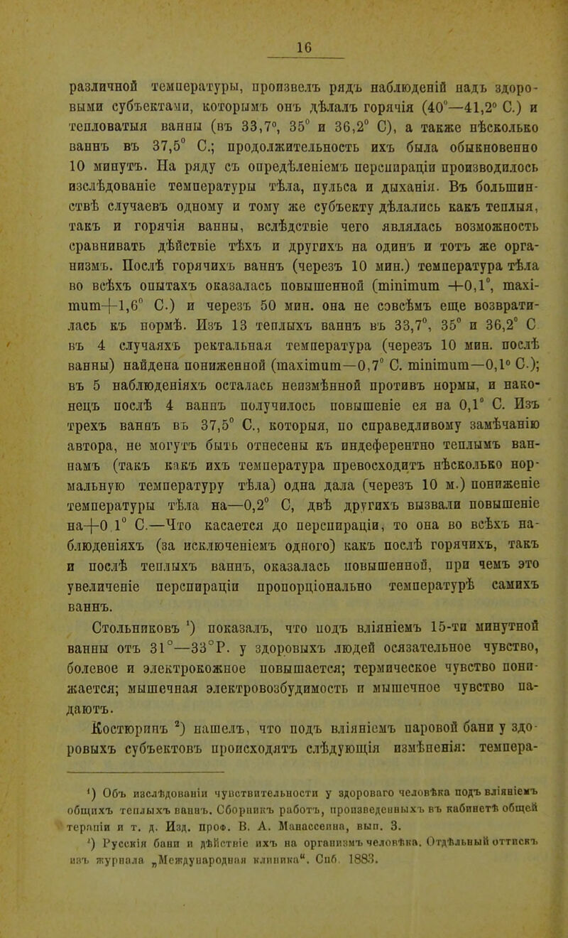 10 различной температуры, произвелъ рядъ наблюденій надъ здоро- выми субъектами, которымъ онъ дѣлалъ горячія (40°—41,2° С.) и тепловатыя ванны (въ 33,7°, 35° и 36,2° С), а также нѣсколько ваннъ въ 37,5° С.; продолжительность ихъ была обыкновенно 10 минутъ. На ряду съ опредѣленіемъ перспираціи производилось изслѣдованіе температуры тѣла, пульса и дыханія. Въ большин- ствѣ случаевъ одному и тому же субъекту дѣлались какъ теплыя, такъ и горячія ванны, вслѣдствіе чего являлась возможность сравнивать дѣйствіе тѣхъ и другихъ на одинъ и тотъ же орга- низмъ. Послѣ горячихъ ваннъ (черезъ 10 мин.) температура тѣла во всѣхъ опытахъ оказалась повышенной (тіпітит +0,1°, тахі- тит-|-1,60 С.) и черезъ 50 мин. она не совсѣмъ еще возврати- лась къ нормѣ. Изъ 13 теплыхъ ваннъ въ 33,7°, 35° и 36,2° С въ 4 случаяхъ ректальная температура (черезъ 10 мин. послѣ ванны) найдена пониженной (шахітит—0,7° С. тіпітит—0,1° С.); въ 5 наблюденіяхъ осталась неизмѣнной противъ нормы, и нако- нецъ послѣ 4 ваннъ получилось повышеніе ея на 0,1° С. Изъ трехъ ваннъ въ 37,5° С., которыя, по справедливому замѣчанію автора, не могутъ быть отнесены къ пндеферентно теплымъ ван- намъ (такъ какъ ихъ температура превосходитъ нѣсколько нор- мальную температуру тѣла) одна дала (черезъ 10 м.) пониженіе температуры тѣла на—0,2° С, двѣ другихъ вызвали повышеніе на-(-0 1° С.—Что касается до перспираціи, то она во всѣхъ на- блюденіяхъ (за исключеніемъ одпого) какъ послѣ горячихъ, такъ и послѣ теплыхъ ваннъ, оказалась повышенной, при чемъ это увеличеніе перспираціи пропорціонально температурѣ самихъ ваннъ. Стольниковъ ‘) показалъ, что подъ вліяніемъ 15-тп минутной ванны отъ 31°—33°Р. у здоровыхъ людей осязательное чувство, болевое и элсктрокожпое повышается; термическое чувство пони- жается; мышечная электровозбудимость и мышечное чувство иа- даютъ. Костюрппъ 2) нашелъ, что подъ вліяніемъ паровой бани у здо- ровыхъ субъектовъ происходятъ слѣдующія измѣненія: темпера- ') Объ изслѣдованіи чувствительности у здороваго человѣка подъ вліяніемъ общихъ теплыхъ ваннъ. Сборникъ работъ, произведенныхъ въ кабинетѣ общей терапіи и т. д. Изд. про®. В. А. Манассепна, вып. 3. ') Русскія бани и дѣйствіе ихъ на организмъ человѣка. Отдѣльный оттискъ изъ журпала „Международная клиника. Снб 1883.