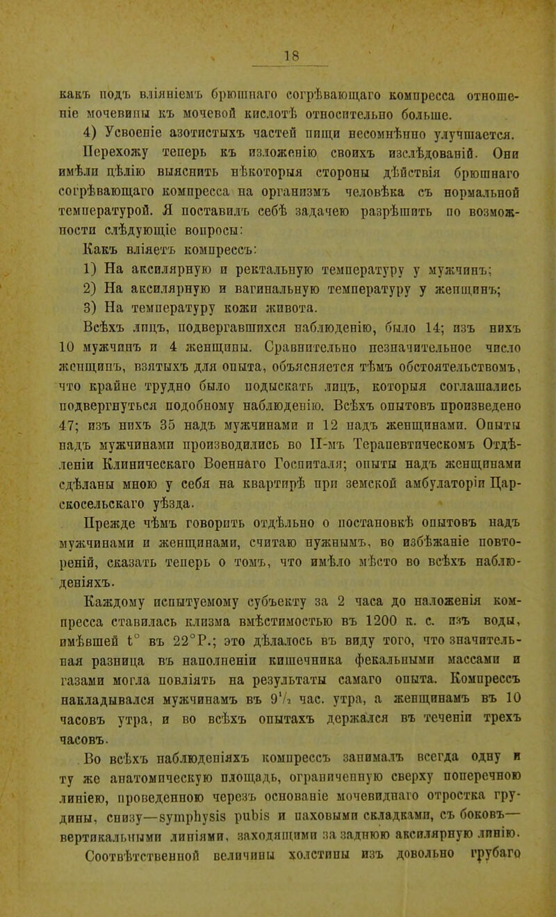 какъ подъ вліяніемъ брюшпаго согрѣвающаго компресса отноше- ніе мочевипы къ мочевой кислотѣ отпосптельпо больше. 4) Усвоеніе азотистыхъ частей пищи несомнѣнно улучшается. Перехожу теперь къ изложенію своихъ изслѣдованій. Они имѣли цѣлію выяснить нѣкоторыя стороны дѣйствія брюшпаго согрѣвающаго компресса на организмъ человѣка съ нормальной температурой. Я поставилъ себѣ задачею разрѣшить по возмож- ности слѣдующіе вопросы: Какъ вліяетъ компрессъ: 1) На аксилярную и ректальную температуру у мужчинъ; 2) На аксилярную и вагинальную температуру у женщинъ; 3) На температуру кожи живота. Всѣхъ лицъ, подвергавшихся наблюденію, было 14; изъ нихъ 10 мужчинъ и 4 женщины. Сравнительно незначительное число жспщипъ, взятыхъ для опыта, объясняется тѣмъ обстоятельствомъ, что крайне трудно было подыскать лицъ, которыя соглашались подвергнуться подобному наблюденію. Всѣхъ опытовъ произведено 47; изъ нихъ 35 надъ мужчинами и 12 падъ женщинами. Опыты надъ мужчинами производились во ІІ-мъ Терапевтическомъ Отдѣ- леніи Клиническаго Военнаго Госпиталя; опыты надъ женщинами сдѣланы мною у себя на квартирѣ при земской амбулаторіи Цар- скосельскаго уѣзда. Прежде чѣмъ говорить отдѣльно о постановкѣ опытовъ надъ мужчинами и женщинами, считаю нужнымъ, во избѣжаніе повто- реній, сказать теперь о томъ, что имѣло мѣсто во всѣхъ наблю- деніяхъ. Каждому испытуемому субъекту за 2 часа до наложенія ком- пресса ставилась клизма вмѣстимостью въ 1200 к. с. изъ воды, имѣвшей Ь° въ 22°Р.; это дѣлалось въ виду того, что значитель- ная разница въ наполненіи кишечника фекальными массами и газами могла повліять па результаты самаго опыта. Компрессъ накладывался мужчинамъ въ 91/з час. утра, а женщинамъ въ 10 часовъ утра, и во всѣхъ опытахъ держался въ теченіи трехъ часовъ. Во всѣхъ наблюденіяхъ компрессъ занималъ всегда одну и ту же анатомическую площадь, ограниченную сверху поперечною линіею, проведенного черезъ основаніе мочевидпаго отростка гру- дины, снизу—вутрЬузіз риЬіз и иаховымп складками, съ боковъ— вертикальными липіями. заходящими за заднюю аксилярную линію. Соотвѣтственной величины холстины изъ довольно грубаго