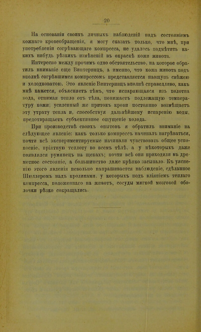 На основаніи своихъ личныхъ наблюденій надъ состояніемъ кожнаго кровеобращенЬг, я могу сказать только, что мнѣ, при употребленіи согрѣвающаго компресса, не удалось подмѣтить ка- кихъ нибудь рѣзкихъ измѣненій въ окраскѣ кожи живота. Интересно между прочимъ одно обстоятельство, на которое обра- тилъ вниманіе еще Впптерппцъ, а именно, что кожа живота подъ вполнѣ согрѣвшимся компрессомъ представляется паощупь свѣжею и холодноватою. Это явленіе Винтернидъ вполнѣ справедливо, какъ мнѣ кажется, объясняетъ тѣмъ, что испаряющаяся изъ полотна вода, отнимая тепло отъ тѣла, понижаетъ подлежащую темпера- туру кожи; усиленный же притокъ крови постоянно возмѣщаетъ эту утрату тепла и, способствуя дальнѣйшему испаренію воды, предотвращаетъ субъективное ощущеніе холода. При производствѣ своихъ опытовъ я обратилъ вниманіе на слѣдующее явленіе: какъ только компрессъ начиналъ нагрѣваться, почти всѣ экеперпментируемые начинали чувствовать общее успо- коеніе, пріятную теплоту во всемъ тѣлѣ, а у нѣкоторыхъ даже появлялся румянецъ на щекахъ; почти всѣ они приходили въ дре- мотное состояніе, а большинство даже крѣпко засыпало. Къ уясне- нію этого явленія невольно напрашивается наблюденіе, сдѣланное Шюллеромъ надъ кроликами, у которыхъ подъ вліяніемъ теплаго компресса, положеннаго на жпвотъ, сосуды мягкой мозговой обо- лочки рѣзко сокращались.
