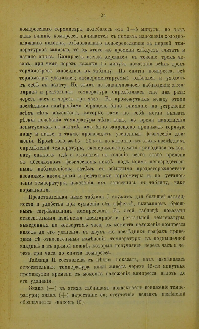 компресснаго термометра, колебалось отъ 3—5 минутъ; но такъ какъ вліяніе компресса начинается съ момента наложенія холодно- влажнаго полотна, слѣдовавшаго непосредственно за первой тем- пературной записью, то съ этого же времени слѣдуетъ считать и начало опыта. Комнрсссъ всегда держался въ теченіе трехъ ча- совъ, нри чемъ черезъ каждыя 15 минутъ показанія всѣхъ трехъ термометровъ заносились въ таблицу. По снятіи компресса, всѣ термометры удалялись; эксперпментируемый одѣвался и уходилъ къ себѣ въ палату. Но этимъ не заканчивалось наблюденіе; аксп- лярная и ректальная температура опредѣлялась еще два раза: черезъ часъ и черезъ три часа. Въ промежуткахъ между этпмн послѣдними измѣреніями обращено было вниманіе па устраненіе всѣхъ тѣхъ моментовъ, которые сами по себѣ могли вызвать рѣзкія колебанія температуры тѣла; такъ, во время нахожденія испытуемыхъ въ палатѣ, имъ было запрещено пронимать горячую пищу и питье, а также производить усиленныя физическія дви- женія. Кромѣ того, за 15—20 мин. до каждаго изъ этихъ послѣднихъ опредѣленій температуры, эксперпментируемый приводился въ ком- нату опытовъ, гдѣ и оставался въ теченіе всего этого времени въ абсолютномъ физическомъ покоѣ, подъ моимъ непосредствен нымъ наблюденіемъ; затѣмъ съ обычными предосторожностями вводились аксилярный и ректальный термометры и, по установ- леніи температуры, показанія ихъ заносились въ таблицу, какъ нормальныя. Представленная ниже таблица I служитъ для большей нагляд- ности и удобства при сужденіи объ эффектѣ, вызванномъ брюш- нымъ согрѣвающимъ компрессомъ. Въ этой таблицѣ показаны относительныя измѣненія аксилярной и ректальной температуры, выведенныя по четвертямъ часа, съ момента наложенія компресса вплоть до его удаленія; въ двухъ же послѣднихъ графахъ приве- дены тѣ относительныя измѣненія температуры въ подмышечной впадинѣ и въ прямой кишкѣ, которыя получились черезъ часъ п чс резъ три часа по снятіи компресса. Таблица II составлена съ цѣлью показать, какъ измѣнялась относительная температура кожи живота черезъ 15-ти минутные промежутки времени съ момента наложенія компресса вплоть до его удаленія. Знакъ (—) въ этихъ таблицахъ показываетъ пониженіе темпе- ратуры; знакъ (-]-) паростаніе ея; отсутствіе всякихъ измѣненій обозначается знакомъ (0).