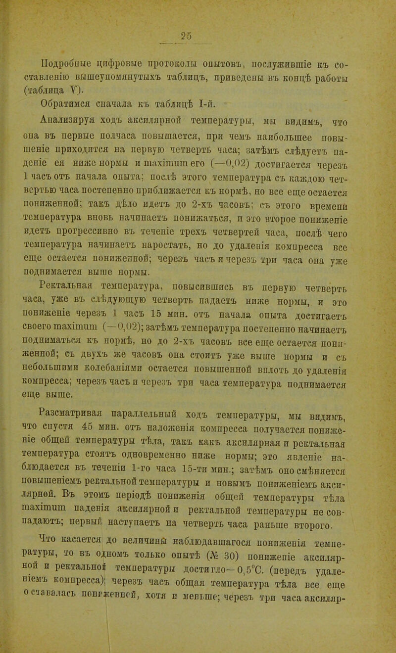 Подробите цифровые протоколы опытовъ, послужившіе къ со- ставленію вышеупомянутыхъ таблицъ, приведены въ концѣ работы (таблица У). Обратимся сначала къ таблицѣ І-й. Анализируя ходъ аксилярной температуры, мы видимъ, что опа въ первые полчаса повышается, при чемъ наибольшее повы- шеніе приходится на первую четверть часа; затѣмъ слѣдуетъ па- деніе ея ниже нормы и тахігашп его (—0,02) достигается черезъ 1 часъ отъ начала опыта; послѣ этого температура съ каждою чет- вертью часа постепенно приближается къ нормѣ, но все еще остается пониженной; такъ дѣло идетъ до 2-хъ часовъ; съ этого времени темиература вновь начинаетъ понижаться, и это второе пониженіе идетъ прогрессивно въ теченіе трехъ четвертей часа, послѣ чего температура начинаетъ наростать, но до удаленія компресса все еще остается пониженной; черезъ часъ и черезъ три часа она уже поднимается выше пормы. Ректальная температура, повысившись въ первую четверть часа, уже въ слѣдующую четверть падаетъ ниже нормы, и это пониженіе черезъ 1 часъ 15 мпн. отъ начала опыта достигаетъ своего тахіишт (—0,02); затѣмъ температура ностепенио начинаетъ подниматься къ нормѣ, но до 2-хъ часовъ все еще остается пони- женной; съ двухъ же часовъ она стоитъ уже выше нормы и съ небольшими колебаніями остается повышенной вплоть до удаленія компресса; черезъ часъ и черезъ три часа температура поднимается еще выше. Разсматривая параллельный ходъ температуры, мы видимъ, что спустя 45 мин. отъ наложенія компресса получается пониже- ніе общей температуры тѣла, такъ какъ аксилярная и ректальная температура стоятъ одновременно ниже пормы; это явленіе на- олюдается въ теченіи 1-го часа 15-тимин.; затѣмъ оно смѣняется повышеніемъ ректальной температуры и новымъ пониженіемъ акси- лярной. Въ этомъ періодѣ пониженія общей температуры тѣла шахітиш падевія аксилярной и ректальной температуры не сов- падаютъ; первый наступаетъ на четверть часа раньше второго. Что касается до величины наблюдавшагося пониженія темпе- ратуры, то въ одномъ только опытѣ (№ 30) пониженіе аксиляр- ной п ректальной температуры достигло-0,5°С. (передъ удале- ніемъ компресса); черезъ часъ общая темиература тѣла все еще оставалась нонгэіенпсй, хотя и меньше; черезъ три часа аксиллр-