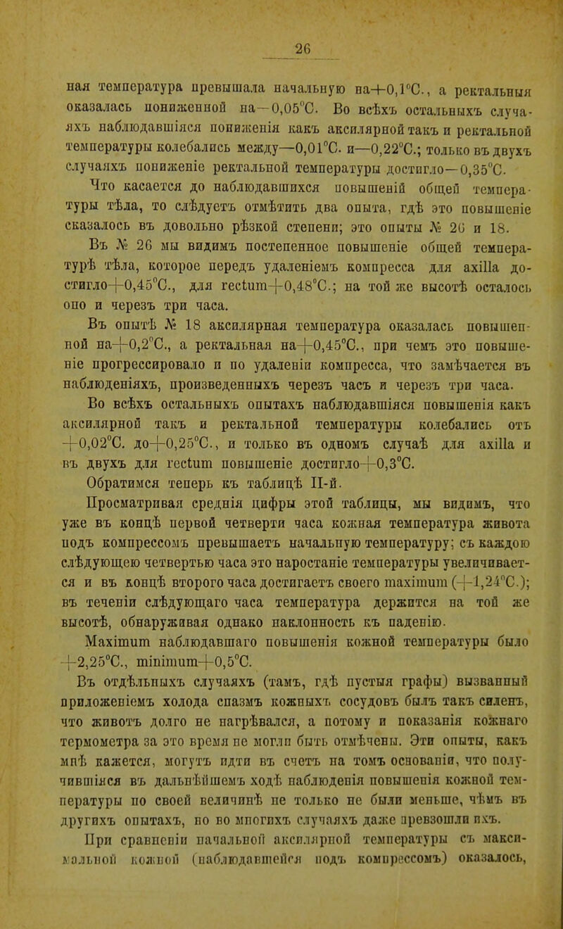 пая температура превышала начальную на+0,1°С., а ректальныя оказалась пониженной па—0,05‘С. Во всѣхт остальныхъ случа- яхъ наблюдавшіяся пониженія какъ аксилярпой такъ и ректальпой температуры колебались между—0,01°С. и—0,22°С.; только въ двухъ случаяхъ пониженіе ректальной температуры достигло—0,35°С. Что касается до наблюдавшихся иовышеній общей темпера- туры тѣла, то слѣдуетъ отмѣтить два опыта, гдѣ это повышепіе сказалось въ довольно рѣзкой степени; это опыты Л° 2(3 и 18. Въ № 20 мы видимъ постепенное повышеніе общей темпера- турѣ тѣла, которое передъ удаленіемъ компресса для ахіііа до- стигло-|-0,450С., для гескші-}-0,480С.; на той же высотѣ осталось опо и черезъ три часа. Въ опытѣ № 18 аксилярная температура оказалась новышеп- пой на-|~0,2пС., а ректальная на-)-0)450С., при чемъ это повыше- ніе прогрессировало и по удаленіи компресса, что замѣчается въ наблюденіяхъ, произведенныхъ черезъ часъ и черезъ три часа. Во всѣхъ остальныхъ опытахъ наблюдавшіяся повышенія какъ аксилярной такъ и ректальной температуры колебались отъ —(-0,02°С. до—{—0,25°С., и только въ одномъ случаѣ для ахіііа и въ двухъ для гесіит повышеніе достигло-|-0,30С. Обратимся теперь къ таблицѣ И-й. Просматривая среднія цифры этой таблицы, мы видимъ, что уже въ концѣ первой четверти часа кожная температура живота подъ компрессомъ превышаетъ начальную температуру; съ каждою слѣдующею четвертью часа это наростапіе температуры увеличивает- ся и въ концѣ второго часа достигаетъ своего тахітит (—}—1,24°С ); въ теченіи слѣдующаго часа температура держится на той же высотѣ, обнаруживая однако наклонность къ паденію. Махішиш наблюдавшаго повышенія кожной температуры было 2,25°С., тішпшт-}-0,5оС. Въ отдѣльныхъ случаяхъ (тамъ, гдѣ пустыя графы) вызванный приложеніемъ холода спазмъ кожныхъ сосудовъ былъ такъ силенъ, что животъ долго не нагрѣвался, а потому и показанія кожнаго термометра за это время пе могли быть отмѣчены. Эти опыты, какъ мнѣ кажется, могутъ идти въ счетъ па томъ основапіи, что полу- чившіяся въ дальнѣйшемъ ходѣ наблюденія повышенія кожной тем- пературы по своей величинѣ пе только не были меньше, чѣмъ въ другихъ опытахъ, но во мпогпхъ случаяхъ даже превзошли ихъ. При сравненіи начальной аксилярной температуры съ макси- мальной кожной (наблюдавшейся подъ компрессомъ) оказалось,