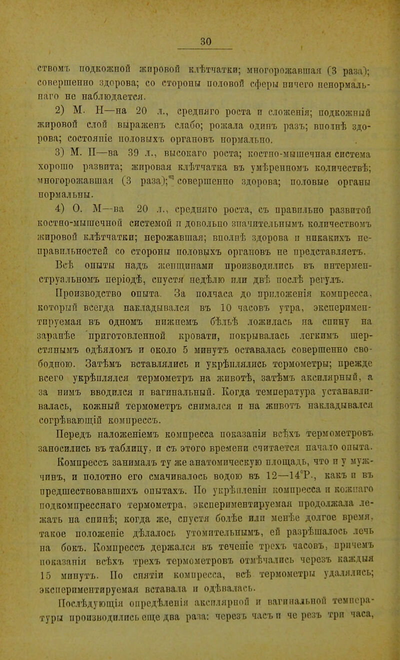 стволъ подкожной жировой клѣтчатки; мпогорожавшая (3 раза); совершенно здорова; со стороны половой сферы ничего ненормаль- наго не наблюдается. 2) М. II—на 20 л., средняго роста и сложенія; подкожный жировой слой выраженъ слабо; рожала одинъ разъ; вистѣ здо- рова; состояніе половыхъ оргаповъ нормально. 3) М. 1Т—ва 39 л., высокаго роста; костпо-мышечная система хорошо развита; жировая клѣтчатка въ умѣренномъ количествѣ; мпогорожавшая (3 раза);*3 совершенно здорова; половые органы нормальны. 4) О. М—ва 20 л., средняго роста, съ правильно развитой костно-мышечной системой п довольно значительнымъ количествомъ жировой клѣтчатки; нерожавшая; вполнѣ здорова п нпкакихъ не- правильностей со стороны половыхъ органовъ не представляетъ. Всѣ опыты надъ жепщнпамп производились въ пнтермен- струальпомъ періодѣ, спустя недѣлю пли двѣ послѣ регулъ. Производство опыта. За полчаса до приложенія компресса, который всегда накладывался въ ІО часовъ утра, эксперпмен- тпруемая въ одномъ нижнемъ бѣльѣ ложилась на спину на заранѣе приготовленной кровати, покрывалась легкимъ шер- стянымъ одѣяломъ и около 5 минутъ оставалась совершенно сво- бодною. Затѣмъ вставлялись и укрѣплялись термометры; прежде всего укрѣплялся термометръ на животѣ, затѣмъ аксплярный, а за нимъ вводился и вагинальный. Когда температура устанавли- валась, кожный термометръ снимался и па жпвотъ накладывался согрѣвающій компрессъ. Передъ наложеніемъ компресса показанія всѣхъ термометровъ заносились въ таблицу, и съ этого времени считается начало опыта. Компрессъ занималъ ту же анатомическую площадь, что и у муж- чинъ, и полотно его смачивалось водою въ 12—14°Р., какъ п въ предшествовавшихъ опытахъ. По укрѣпленіи компресса и кожнаго подкомпресснаго термометра, экспериментируемая продолжала ле- леять на спинѣ; когда лее, спустя болѣе или менѣе долгое время, такое положеніе дѣлалось утомительнымъ, ей разрѣшалось лечь па бокъ. Компрессъ держался въ течепіе трехъ часовъ, причемъ показанія всѣхъ трехъ термометровъ отмѣчались черезъ каждыя 15 минутъ. По снятіи компресса, всѣ термометры удалялись; экспериментируемая вставала и одѣвалась. Послѣдующія опредѣленія аксилярной и вагинальной темпера- туры производились еще два раза: черезъ часъ и че резъ три часа,