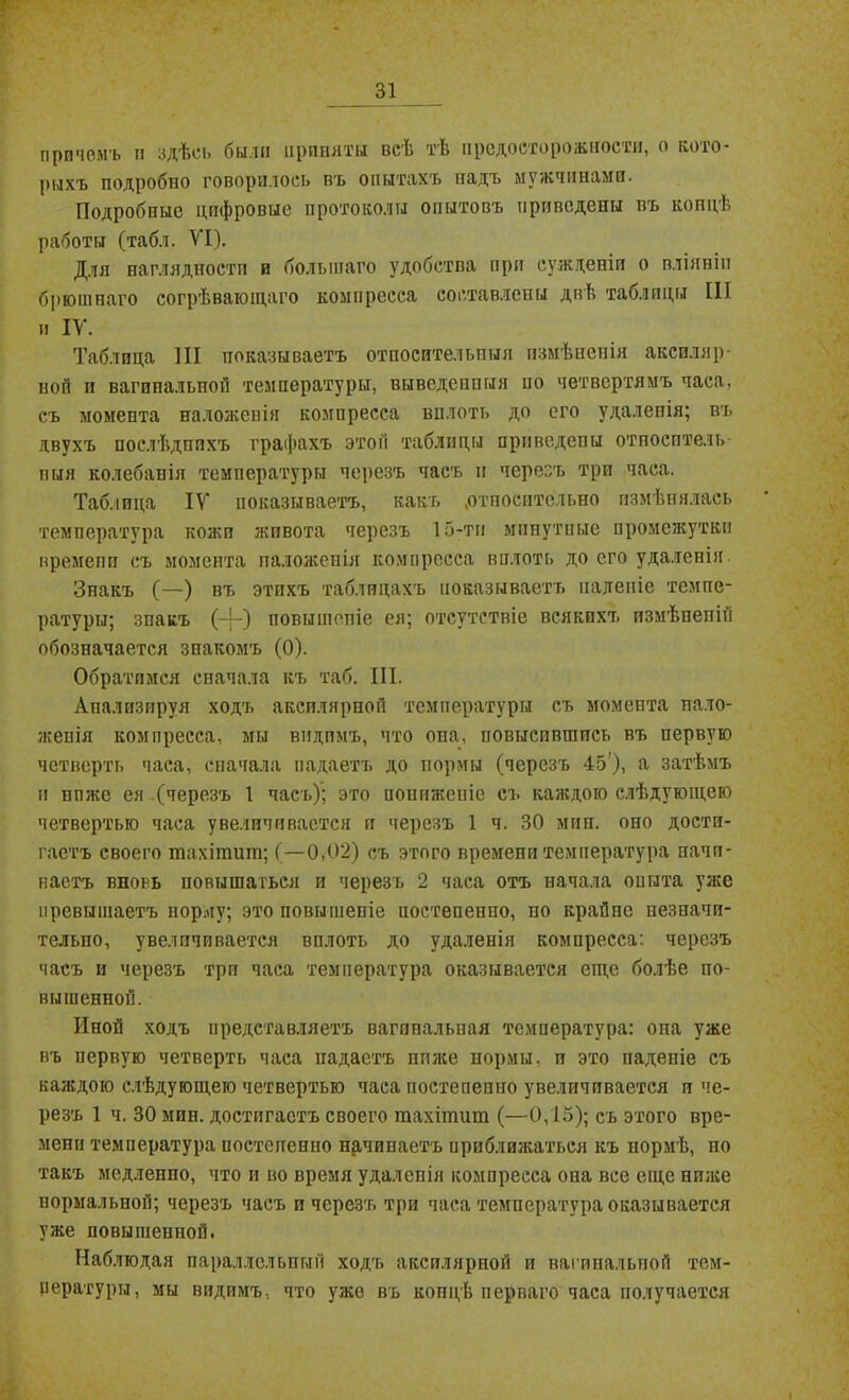 причемъ и здѣсь были приняты всѣ тѣ предосторожности, о кото- рыхъ подробно говорилось въ опытахъ падъ мужчинами. Подробные цифровые протоколы опытовъ приведены въ концѣ работы (табл. VI). Для наглядности и большаго удобства при сужденіи о вліяніи брюшнаго согрѣвающаго компресса составлены двѣ таблицы III и IV. Таблица III показываетъ относительныя измѣненія акспляр- ноп и вагипальпой температуры, выведенныя но четвертямъ часа, съ момента наложенія компресса вплоть до его удалепія; въ двухъ послѣднихъ графахъ этой таблицы приведены отпосптель- пын колебанія температуры черезъ часъ и черезъ три часа. Таблица IV показываетъ, какъ .относительно измѣнялась температура кожи живота черезъ 15-ти минутные промежутки времени съ момента наложенія компресса вплоть до его удаленія. Знакъ (—) въ этихъ таблицахъ показываетъ паденіе темпе- ратуры; знакъ (-)-) повышепіе ея; отсутствіе всякихъ измѣпепііі обозначается знакомъ (0). Обратимся сначала къ таб. III. Анализируя ходъ аксилярной температуры съ момента нало- женія компресса, мы видимъ, что опа, повысившись въ первую четверть часа, сначала падаетъ до нормы (черезъ 45'), а затѣмъ и ппже ея (черезъ 1 часъ); это пониженіе съ каждою слѣдующею четвертью часа увеличивается и черезъ 1 ч. 30 мин. оно дости- гаетъ своего тахітиш; (—0,02) съ этого времени температура начи- наетъ вновь повышаться и черезъ 2 часа отъ начала опыта уже превышаетъ порму; это повышепіе постепенно, по крайне незначи- тельно, увеличивается вплоть до удаленія компресса: черезъ часъ и черезъ три часа температура оказывается еще болѣе по- вышенной. Иной ходъ представляетъ вагипальная температура: она уже въ первую четверть часа падаетъ ппже нормы, и это падете съ каждою слѣдующею четвертью часа постепенно увеличивается и че- резъ 1 ч. 30 мин. достигаетъ своего тахітит (—0,15); съ этого вре- мени температура постепенно начинаетъ приближаться къ нормѣ, но такъ медленно, что и во время удалепія компресса она все еще ниже нормальной; черезъ часъ и черезъ три часа температура оказывается уже повышенной. Наблюдая параллельный ходъ аксилярной и вагипальпой тем- пературы, мы видимъ, что уже въ концѣ перваго часа получается