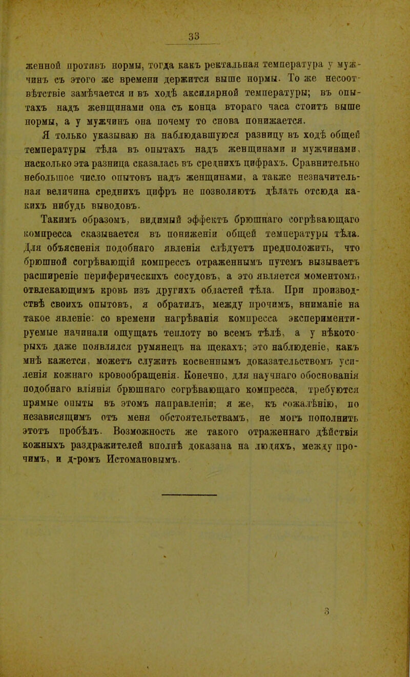 женной противъ нормы, тогда какъ ректальная температура у муж- чинъ съ этого же времени держится выше нормы. То же несоот- вѣтствіе замѣчается и въ ходѣ аксилярной температуры; въ опы- тахъ надъ жевщинами она съ конца втораго часа стоитъ выше нормы, а у мужчинъ опа почему то снова понижается. Я только указываю на наблюдавшуюся разницу въ ходѣ общей температуры тѣла въ опытахъ надъ женщинами и мужчинами, насколько эта разница сказалась въ среднихъ цифрахъ. Сравнительно небольшое число опытовъ надъ женщинами, а также незначитель- ная величина среднихъ цифръ не позволяютъ дѣлать отсюда ка- кихъ нибудь выводовъ. Такимъ образомъ, видимый эффектъ брюшпаго согрѣвающаго компресса сказывается въ пониженіи общей температуры тѣла. Для объясненія подобнаго явленія слѣдуетъ предположить, что брюшной согрѣвающій компрессъ отраженнымъ путемъ вызываетъ расширеніе периферическихъ сосудовъ, а это является моментомъ, отвлекающимъ кровь изъ другихъ областей тѣла. При производ- ствѣ своихъ опытовъ, я обратилъ, между прочимъ, вниманіе на такое явленіе: со времени нагрѣванія компресса эксперименти- руемые начинали ощущать теплоту во всемъ тѣлѣ, а у нѣкото- рыхъ даже появлялся румянецъ на щекахъ; это наблюденіе, какъ мнѣ кажется, можетъ служить косвеннымъ доказательствомъ уси- ленія кожнаго кровообращенія. Конечно, для научнаго обоснованія подобнаго вліянія брюшнаго согрѣвающаго компресса, требуются прямые опыты въ этомъ направленіи; я же, къ сожалѣнію, по независящимъ отъ меня обстоятельствамъ, не могъ пополнить этотъ пробѣлъ. Возможность же такого отраженнаго дѣйствія кожныхъ раздражителей вполнѣ доказана на людяхъ, между про- чимъ, и д-ромъ Истомановымъ.