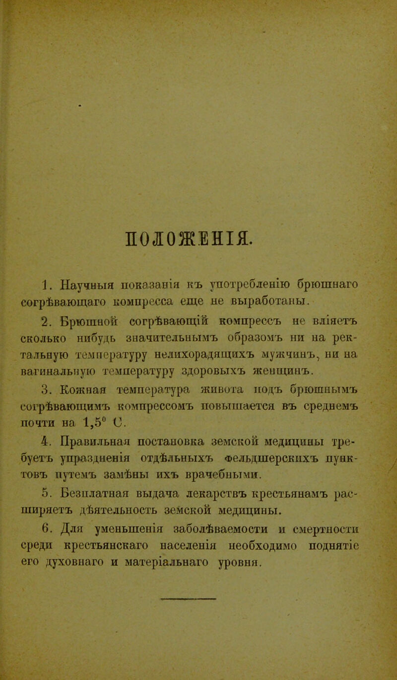ПОЛОЖЕНІЯ. 1. Научныя показанія къ употребленію брюшнаго согрѣвающаго компресса еще не выработаны. 2. Брюшной согрѣвающій компрессъ не вліяетъ сколько нибудь значительнымъ образомъ ни на рек- тальную температуру нелихорадящихъ мужчинъ, ни на вагинальную температуру здоровыхъ женщинъ. 3. Кожная температура живота подъ брюшнымъ согрѣвающимъ компрессомъ повышается въ среднемъ почти на 1,5° О. 4. Правильная постановка земской медицины тре- буетъ упраздненія отдѣльныхъ Фельдшерскихъ пунк- товъ путемъ замѣны ихъ врачебными. 5. Безплатная выдача лекарствъ крестьянамъ рас- ширяетъ дѣятельность земской медицины. 6. Для уменьшенія заболѣваемости и смертности среди крестьянскаго населенія необходимо поднятіе его духовнаго и матеріальнаго уровня.