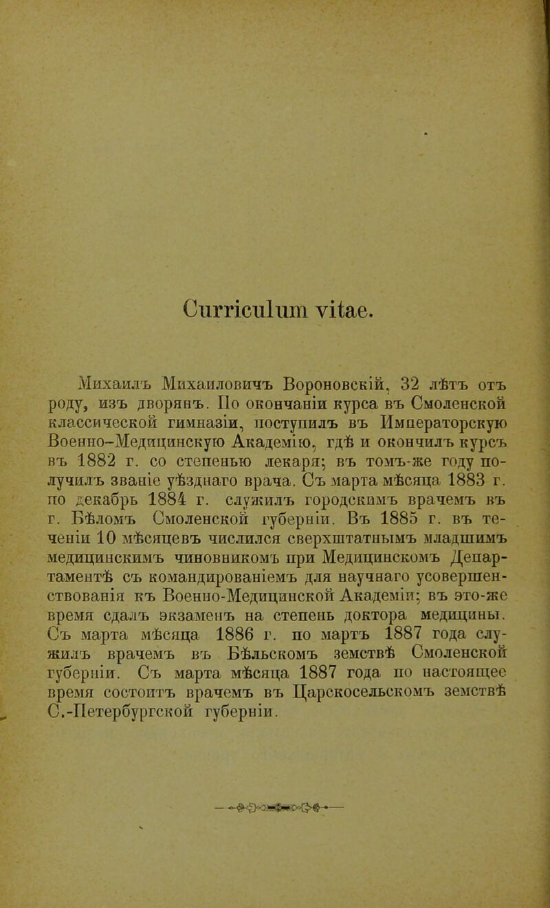 Сиггісиішп ѵііае. Михаилъ Михаиловичъ Вороновекій, 32 лѣтъ отъ роду, изъ дворянъ. По окончаніи курса въ Смоленской классической гимназіи, поступилъ въ Императорскую Военно-Медицинскую Академію, гдѣ и окончилъ курсъ въ 1882 г. со степенью лекаря; въ томъ-же году по- лучилъ званіе уѣзднаго врача. Съ марта мѣсяца 1883 г. по декабрь 1884 г. служилъ городскомъ врачемъ въ г. Бѣломъ Смоленской губерніи. Въ 1885 г. въ те- ченіи 10 мѣсяцевъ числился сверхштатнымъ младшимъ медицинскимъ чиновникомъ при Медицинскомъ Депар- таментѣ съ командированіемъ для научнаго усовершен- ствованія къ Военно-Медицинской Академіи; въ это-же время сдалъ экзаменъ на степень доктора медицины. Съ марта мѣсяца 1886 г. по мартъ 1887 года слу- жилъ врачемъ въ Бѣльскомъ земствѣ Смоленской губерніи. Съ марта мѣсяца 1887 года по настоящее время состоитъ врачемъ въ Царскосельскомъ земствѣ С.-Петербургской губерніи.
