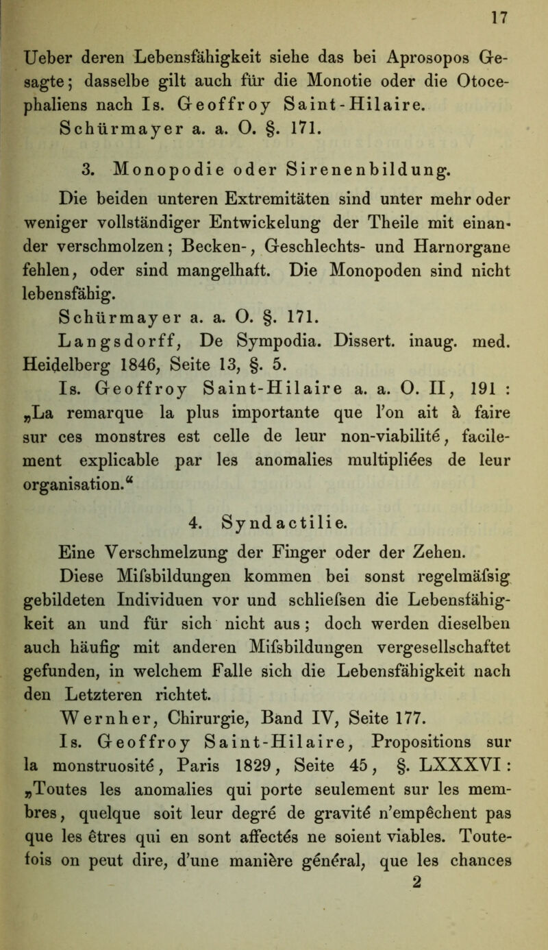 Ueber deren Lebensfähigkeit siehe das bei Aprosopos Ge- sagte; dasselbe gilt auch für die Monotie oder die Otoce- phaliens nach Is. Geoffroy Saint - Hilaire. Schürmayer a. a. O. §. 171. 3. Monopodie oder Sirenenbildung. Die beiden unteren Extremitäten sind unter mehr oder weniger vollständiger Entwickelung der Theile mit einan- der verschmolzen; Becken-, Geschlechts- und Harnorgane fehlen, oder sind mangelhaft. Die Monopoden sind nicht lebensfähig. Schürmayer a. a. O. §. 171. Langsdorff, De Sympodia. Dissert. inaug. med. Heidelberg 1846, Seite 13, §. 5. Is. Geoffroy Saint-Hilaire a. a. O. II, 191 : „La remarque la plus importante que Ton ait ä faire sur ces monstres est celle de leur non-viabilite, facile- ment explicable par les anomalies multipli^es de leur Organisation.“ 4. Syndactilie. Eine Verschmelzung der Finger oder der Zehen. Diese Mifsbildungen kommen bei sonst regelmäfsig gebildeten Individuen vor und schliefsen die Lebensfähig- keit an und für sich nicht aus; doch werden dieselben auch häufig mit anderen Mifsbildungen vergesellschaftet gefunden, in welchem Falle sich die Lebensfähigkeit nach den Letzteren richtet. Wern her, Chirurgie, Band IV, Seite 177. Is. Geoffroy Saint-Hilaire, Propositions sur la monstruosit^, Paris 1829, Seite 45, §. LXXXVI : „Toutes les anomalies qui porte seulement sur les mem- bres, quelque soit leur degre de gravit£ n’empßchent pas que les etres qui en sont affectds ne soient viables. Toute- fois on peut dire, d’une manikre gendral, que les chances 2