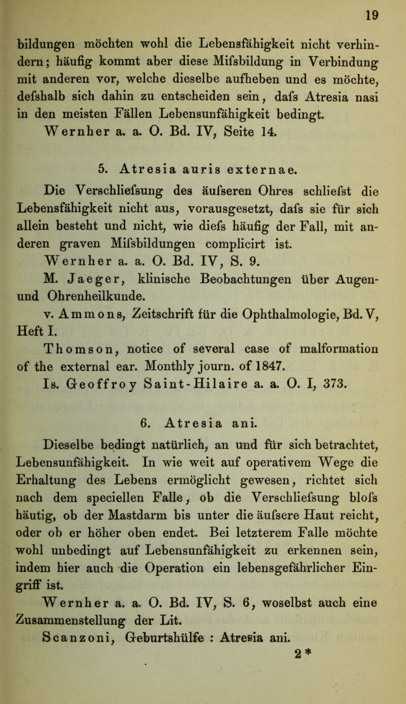 bildungen möchten wohl die Lebensfähigkeit nicht verhin- dern; häufig kommt aber diese Mifsbildung in Verbindung mit anderen vor, welche dieselbe aufheben und es möchte, defshalb sich dahin zu entscheiden sein, dafs Atresia nasi in den meisten Fällen Lebensunfähigkeit bedingt. Wernher a. a. O. Bd. IV, Seite 14. 5. Atresia auris externae. Die Verschliefsung des äufseren Ohres schliefst die Lebensfähigkeit nicht aus, vorausgesetzt, dafs sie für sich allein besteht und nicht, wie diefs häufig der Fall, mit an- deren graven Mifsbildungen complicirt ist. Wernher a. a. O. Bd. IV, S. 9. M. Jaeger, klinische Beobachtungen über Augen- und Ohrenheilkunde. v. Ammons, Zeitschrift für die Ophthalmologie, Bd. V, Heft I. Thomson, notice of several case of malformation of the external ear. Monthly journ. of 1847. Is. Geoffroy Saint-Hilaire a. a. O. I, 373. 6. Atresia ani. Dieselbe bedingt natürlich, an und für sich betrachtet, Lebensunfähigkeit. In wie weit auf operativem Wege die Erhaltung des Lebens ermöglicht gewesen, richtet sich nach dem speciellen Falle, ob die Verschliefsung blofs häutig, ob der Mastdarm bis unter die äufsere Haut reicht, oder ob er höher oben endet. Bei letzterem Falle möchte wohl unbedingt auf Lebensunfähigkeit zu erkennen sein, indem hier auch die Operation ein lebensgefährlicher Ein- griff ist. Wernher a. a, O. Bd. IV, S. 6, woselbst auch eine Zusammenstellung der Lit. Scanzoni, Geburtshülfe : Atresia ani. 2 *