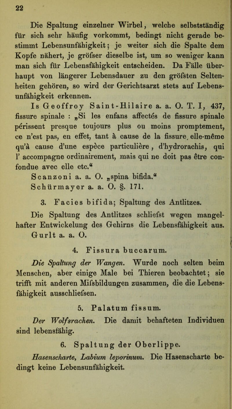 Die Spaltung einzelner Wirbel, welche selbstständig für sich sehr häufig vorkommt, bedingt nicht gerade be- stimmt Lebensunfähigkeit; je weiter sich die Spalte dem Kopfe nähert, je gröfser dieselbe ist, um so weniger kann man sich für Lebensfähigkeit entscheiden. Da Fälle über- haupt von längerer Lebensdauer zu den gröfsten Selten- heiten gehören, so wird der Gerichtsarzt stets auf Lebens- unfähigkeit erkennen. Is Geoffroy Saint-Hilaire a. a. O. T. I, 437, fissure spinale : „Si les enfans affectes de fissure spinale perissent presque toujours plus ou moins promptement, ce n’est pas, en effet, tant ä cause de la fissure, elle-m^me qu’ä cause d’une espece particuliere, d’hydrorachis, qui T accompagne ordinairement, mais qui ne doit pas etre con- fondue avec eile etc.a Scanzoni a. a. O. „spina bifida.a Schürmayer a. a. O. §. 171. 3. Facies bifida; Spaltung des Antlitzes. Die Spaltung des Antlitzes schliefst wegen mangel- hafter Entwickelung des Gehirns die Lebensfähigkeit aus. Gurlt a. a. O. 4. Fissura buccarum. Die Spaltung der Wangen. Wurde noch selten beim Menschen, aber einige Male bei Thieren beobachtet; sie trifft mit anderen Mifsbildungen zusammen, die die Lebens- fähigkeit ausschliefsen. 5. Palatum fissum. Der Wolfsrachen. Die damit behafteten Individuen sind lebensfähig. 6. Spaltung der Oberlippe. Hasenscharte, Labium leporinum. Die Hasenscharte be- dingt keine Lebensunfähigkeit.