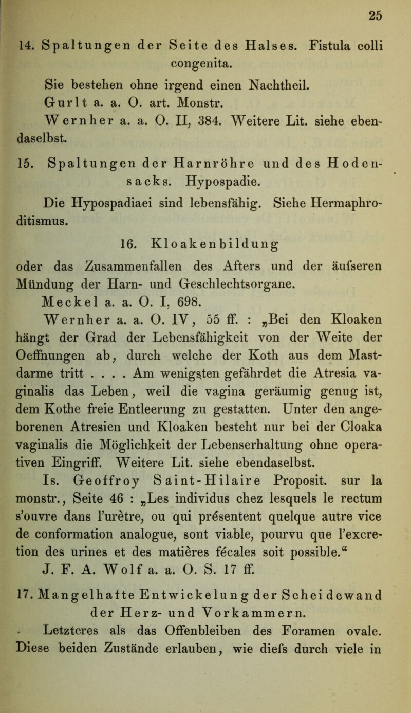 14. Spaltungen der Seite des Halses. Fistula colli congenita. Sie bestehen ohne irgend einen Nachtheil. Gurlt a. a. O. art. Monstr. Wern her a. a. O. II, 384. Weitere Lit. siehe eben- daselbst. 15. Spaltungen der Harnröhre und des Hoden- sacks. Hypospadie. Die Hypospadiaei sind lebensfähig. Siehe Hermaphro- ditismus. 16. Kloakenbildung oder das Zusammenfallen des Afters und der äufseren Mündung der Harn- und Geschlechtsorgane. Meckel a. a. O. I, 698. Wernher a. a. O. IV, 55 ff. : „Bei den Kloaken hängt der Grad der Lebensfähigkeit von der Weite der Oeffnungen ab, durch welche der Koth aus dem Mast- darme tritt .... Am wenigsten gefährdet die Atresia va- ginalis das Leben, weil die vagina geräumig genug ist, dem Kothe freie Entleerung zu gestatten. Unter den ange- borenen Atresien und Kloaken besteht nur bei der Cloaka vaginalis die Möglichkeit der Lebenserhaltung ohne opera- tiven Eingriff. Weitere Lit. siehe ebendaselbst. Is. Geoffroy Saint-Hilaire Proposit. sur la monstr., Seite 46 : „Les individus chez lesquels le rectum s’ouvre dans Turetre, ou qui prösentent quelque autre vice de conformation analogue, sont viable, pourvu que l’excre- tion des urines et des matieres fecales soit possible.“ J. F. A. Wolf a. a. O. S. 17 ff. 17. Mangelhafte Entwickelung der Scheidewand der Herz- und Vorkammern. Letzteres als das Offenbleiben des Foramen ovale. Diese beiden Zustände erlauben, wie diefs durch viele in