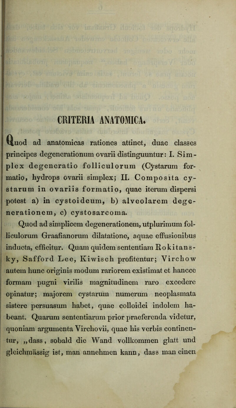 CRITERIA ANATOMICA, Huod ad anatomicas rationes attinet, duae classes principes degenerationum ovarii distinguuntur: I. Sim- plex degeneratio folliculorum (Cystarum for- matio, hydrops ovarii simplex; II. Composita cy- starum in ovariis formatio, quae iterum dispersi potest a) in cystoideum, b) alveolarem dege- nerationem, c) cystosarcoma. Quod ad simplicem degenerationem, utplurimum fol- liculorum Graafianorum dilatatione, aquae effusionibus inducta, efficitur. Quam quidem sententiam Rokitans- ky, Safford Lee, Kiwiseh profitentur; Virchow autem hunc originis modum rariorem existimat et hancce formam pugni virilis magnitudinem raro excedere opinatur; majorem cystarum numerum neoplasmata sistere persuasum habet, quae colloidei indolem ha- beant. Quarum sententiarum prior praeferenda videtur, quoniam argumenta Virchovii, quae his verbis continen- tur, „dass, sobald die Wand vollkommen glatt und gleichmassig ist, man annehmen kann, dass man einen