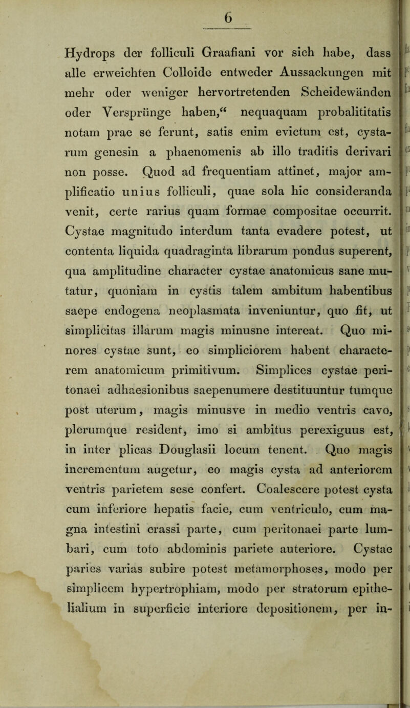 ! Hydrops der folliculi Graafiani vor sich habe, dass alie erweichten Colloide entweder Aussackungen mit i mehr oder weniger hervortretenden Scheidewanden oder Verspriinge haben,“ nequaquam probalititatis notam prae se ferunt, satis enim evictum est, cysta- 1 rum genesin a phaenomenis ab illo traditis derivari c non posse. Quod ad frequentiam attinet, major am- plificatio unius folliculi, quae sola hic consideranda r venit, certe rarius quam formae compositae occurrit. 111 Cystae magnitudo interdum tanta evadere potest, ut contenta liquida quadraginta librarum pondus superent, f qua amplitudine character cystae anatomicus sane mu- tatur, quoniam in cystis talem ambitum habentibus ; saepe endogena neoplasmata inveniuntur, quo fit, ut simplicitas illarum magis minusne intereat. Quo mi- nores cystae sunt, eo simpliciorem habent eharacte- p rem anatomicum primitivum. Simplices cystae peri- tonaei adhaesionibus saepenumere destituuntur tumque post uterum, magis minus ve in medio ventris cavo, plerumque resident, imo si ambitus perexiguus est, ' in inter plicas Douglasii locum tenent. Quo magis incrementum augetur, eo magis cysta ad anteriorem ' ventris parietem sese confert. Coalescere potest cysta 1 cum inferiore hepatis facie, cum ventriculo, cum ma- gna intestini crassi parte, cum peritonaei parte lum- bari, cum toto abdominis pariete auteriore. Cystae paries varias subire potest metamorphoses, modo per simplicem hypertrophiam, modo per stratorum epithe- 1 Halium in superficie interiore depositionem, per in- i