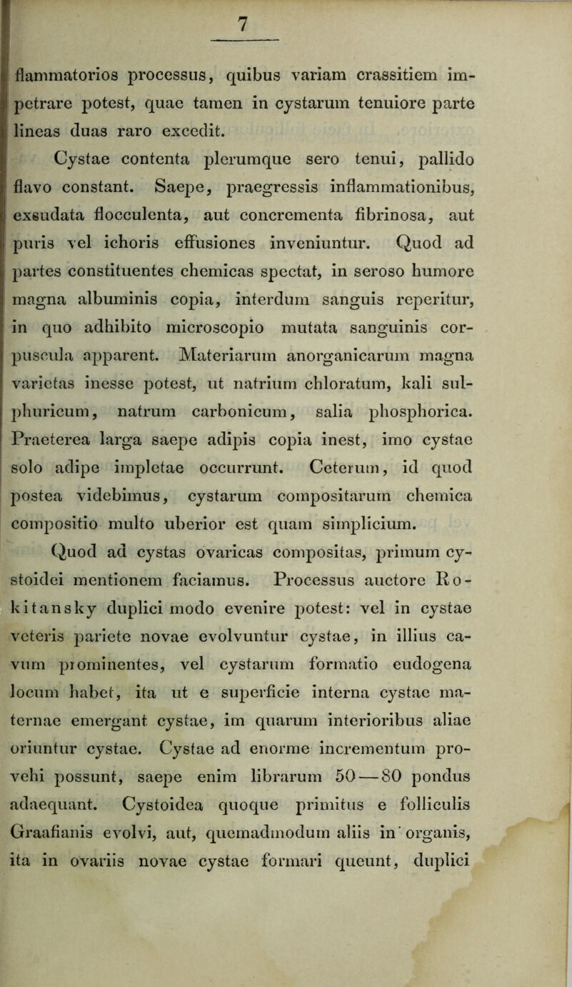 flammatorios processus, quibus variam crassitiem im- petrare potest, quae tamen in cystarum tenuiore parte lineas duas raro excedit. Cystae contenta plerumque sero tenui, pallido flavo constant. Saepe, praegressis inflammationibus, exsudata flocculenta, aut concrementa fibrinosa, aut puris vel ichoris effusiones inveniuntur. Quod ad partes constituentes chemicas spectat, in seroso humore magna albuminis copia, interdum sanguis reperitur, in quo adhibito microscopio mutata sanguinis cor- puscula apparent. Materiarum anorganicarum magna varietas inesse potest, ut natrium chloratum, kali sul- phuricum, natrum carbonicum, salia phosphorica. Praeterea larga saepe adipis copia inest, imo cystae solo adipe impletae occurrunt. Ceterum, id quod postea videbimus, cystarum compositarum chemica compositio multo uberior est quam simplicium. Quod ad cystas ovaricas compositas, primum cy- stoidei mentionem faciamus. Processus auctore Ro- kitansky duplici modo evenire potest: vel in cystae veteris pariete novae evolvuntur cystae, in illius ca- vum prominentes, vel cystarum formatio eudogena locum habet, ita ut e superficie interna cystae ma- ternae emergant cystae, im quarum interioribus aliae oriuntur cystae. Cystae ad enorme incrementum pro- vehi possunt, saepe enim librarum 50 — 80 pondus adaequant. Cystoidea quoque primitus e folliculis Graafianis evolvi, aut, quemadmodum aliis in'organis, ita in ovariis novae cystae formari queunt, duplici