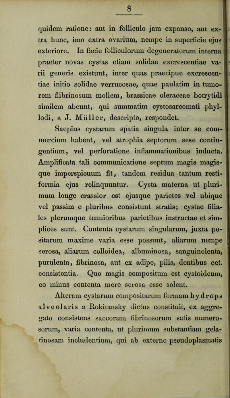 quidem ratione: aut in folliculo jam expanso, aut ex- tra hunc, imo extra ovarium, nempe in superficie ejus exteriore. In facie folliculorum degeneratorum interna praeter novas cystas etiam solidae excrescentiae va- rii generis existunt, inter quas praecipue excrescen- tiae initio solidae verrucosae, quae paulatim in tumo- rem fiibrinosum mollem, brassicae oleraceae botrytidi similem abeunt, qui summatim eystosarcomati phyl- lodi, a J. Mulier, descripto, respondet. Saepius cystarum spatia singula inter se com- mercium habent, vel atrophia septorum sese contin- gentium, vel perforatione inflammationibus inducta, j Amplificata tali communicatione septum magis magis- que imperspicuum fit, tandem residua tantum resti- formia ejus relinquuntur. Cysta materna ut pluri- mum longe crassior est ejusque parietes vel ubique ! vel passim e pluribus consistunt stratis; cystae filia- les plerumque tenuioribus parietibus instructae et sim- plices sunt. Contenta cystarum singularum, juxta po- sitarum maxime varia esse possunt, aliarum nempe serosa, aliarum colloidea, albuminosa, sanguinolenta, purulenta, fibrinosa, aut ex adipe, pilis, dentibus cet. consistentia. Quo magis compositum est cystoideum, eo minus contenta mere serosa esse solent. Alteram cystarum compositarum formam hydrops alveolaris a Rokitansky dictus constituit, ex aggre- gato consistens saccorum fibrinosorum satis numero- sorum, varia contenta, ut plurimum substantiam gela- tinosam includentium, qui ab externo pseudoplasmatis