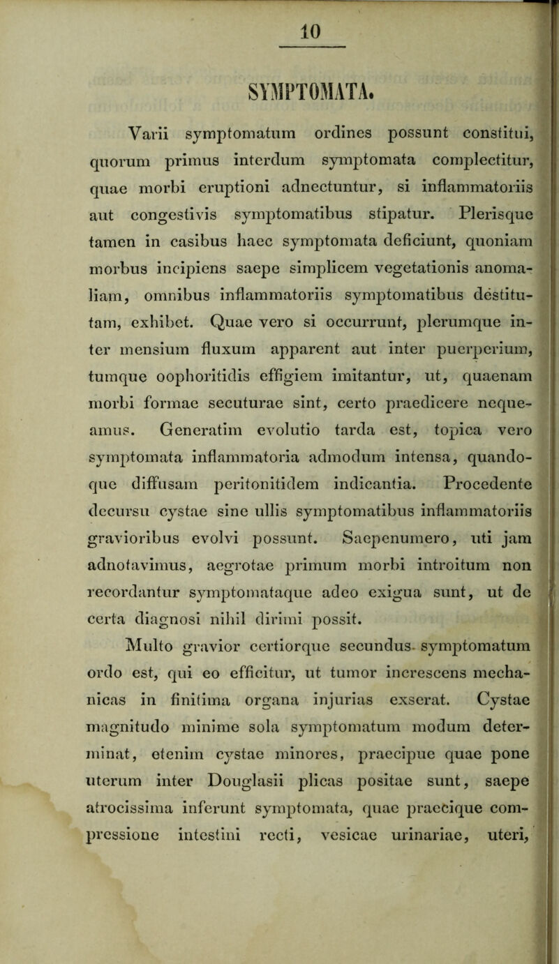 SYMPTOMATA. Varii symptomatum ordines possunt constitui, quorum primus interdum symptomata complectitur, quae morbi eruptioni adnectuntur, si inflammatoriis aut congestivis symptomatibus stipatur. Plerisque tamen in casibus haec symptomata deficiunt, quoniam morbus incipiens saepe simplicem vegetationis anoma- liam, omnibus inflammatoriis symptomatibus destitu- tam, exhibet. Quae vero si occurrunt, plerumque in- ter mensium fluxum apparent aut inter puerperium, tumque oophoritidis effigiem imitantur, ut, quaenam morbi formae secuturae sint, certo praedicere neque- amus. Generatim evolutio tarda est, topica vero symptomata inflammatoria admodum intensa, quando- que diffusam peritonitidem indicantia. Procedente decursu cystae sine ullis symptomatibus inflammatoriis gravioribus evolvi possunt. Saepenumero, uti jam adnotavimus, aegrotae primum morbi introitum non recordantur symptomataque adeo exigua sunt, ut de certa diagnosi nihil dirimi possit. Multo gravior certiorque secundus- symptomatum ordo est, qui eo efficitur, ut tumor increscens mecha- nicas in finitima organa injurias exserat. Cystae magnitudo minime sola symptomatum modum deter- minat, etenim cystae minores, praecipue quae pone uterum inter Douglasii plicas positae sunt, saepe atrocissima inferunt symptomata, quae praecique com- pressione intestini recti, vesicae urinariae, uteri,