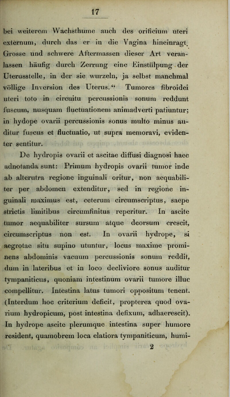 bei weiterem YVachsthume auch des orificium uteri externum, durch das er in die Vagina hineinragt. Grosse und schwere Aftermassen dieser Art veran- lassen haufig durch Zerrung eine Einstiilpung der Uterusstelle, in der sie wurzeln, ja selbst manchmal vollige Inversion des Uterus. “ Tumores fibroidei uteri toto in circuitu percussionis sonum reddunt fuscum, nusquam fluctuationem animadverti patiuntur; in hydope ovarii percussionis sonus multo minus au- ditur fuscus et fluctuatio, ut supra memoravi, eviden- ter sentitur. De hydropis ovarii et ascitae diffusi diagnosi haec adnotanda sunt: Primum hydropis ovarii tumor inde ab alterutra regione inguinali oritur, non aequabili- ter per abdomen extenditur, sed in regione in- guinali maximus est, ceterum circumscriptus, saepe strictis limitibus circumfinitus reperitur. In ascite tumor aequabiliter sursum atque deorsum crescit, circumscriptus non est. In ovarii hydrope, si aegrotae situ supino utuntur, locus maxime promi- nens abdominis vacuum percussionis sonum reddit, dum in lateribus et in loco decliviore sonus auditur tympaniticus, quoniam intestinum ovarii tumore illuc compellitur. Intestina latus tumori oppositum tenent. (Interdum hoc criterium deficit, propterea quod ova- rium hydropicum, post intestina defixum, adhaerescit). In hydrope ascite plerumque intestina super humore resident, quamobrem loca elatiora tympaniticum, humi- 2