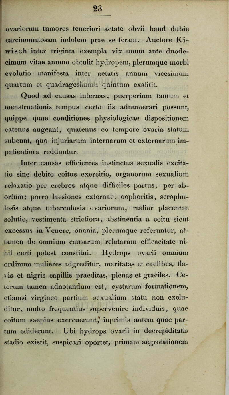 ovariorum tumores teneriori aetate obvii haud dubie carcinomatosam indolem prae se ferant. Auctore Ki- wisch inter triginta exempla vix unum ante duode- cimum vitae annum obtulit hydropem, plerumque morbi evolutio manifesta inter aetatis annum vicesimum quartum et quadragesimmu quintum exstitit. Quod ad causas internas, puerperium tantum et menstruationis tempus certo iis adnumerari possunt, quippe quae conditiones physiologicae dispositionem eatenus augeant, quatenus eo tempore ovaria statum subeunt, quo injuriarum internarum et externarum im- patientiora redduntur. Inter causas efficientes instinctus sexualis excita- tio sine debito coitus exercitio, organorum sexualium relaxatio per crebros atque difficiles partus, per ab- ortum; porro laesiones externae, oophoritis, scrophu- losis atque tuberculosis ovariorum, rudior placentae solutio, vestimenta strictiora, abstinentia a coitu sicut excessus in Venere, onania, plerumque referuntur, at- tamen de omnium causarum relatarum efficacitate ni- hil certi potest constitui. Hydrops ovarii omnium ordinum mulieres adgreditur, maritatas et caelibes, fla- vis et nigris capillis praeditas, plenas et graciles. Ce- terum tamen adnotandum est, cystarum formationem, etiamsi virgineo partium sexualium statu non exclu- ditur, multo frequentius supervenire individuis, quae coitum saepius exercuerunt,' inprimis autem quae par- tum ediderunt. Ubi hydrops ovarii in decrepiditatis stadio existit, suspicari oportet, primam aegrotationem