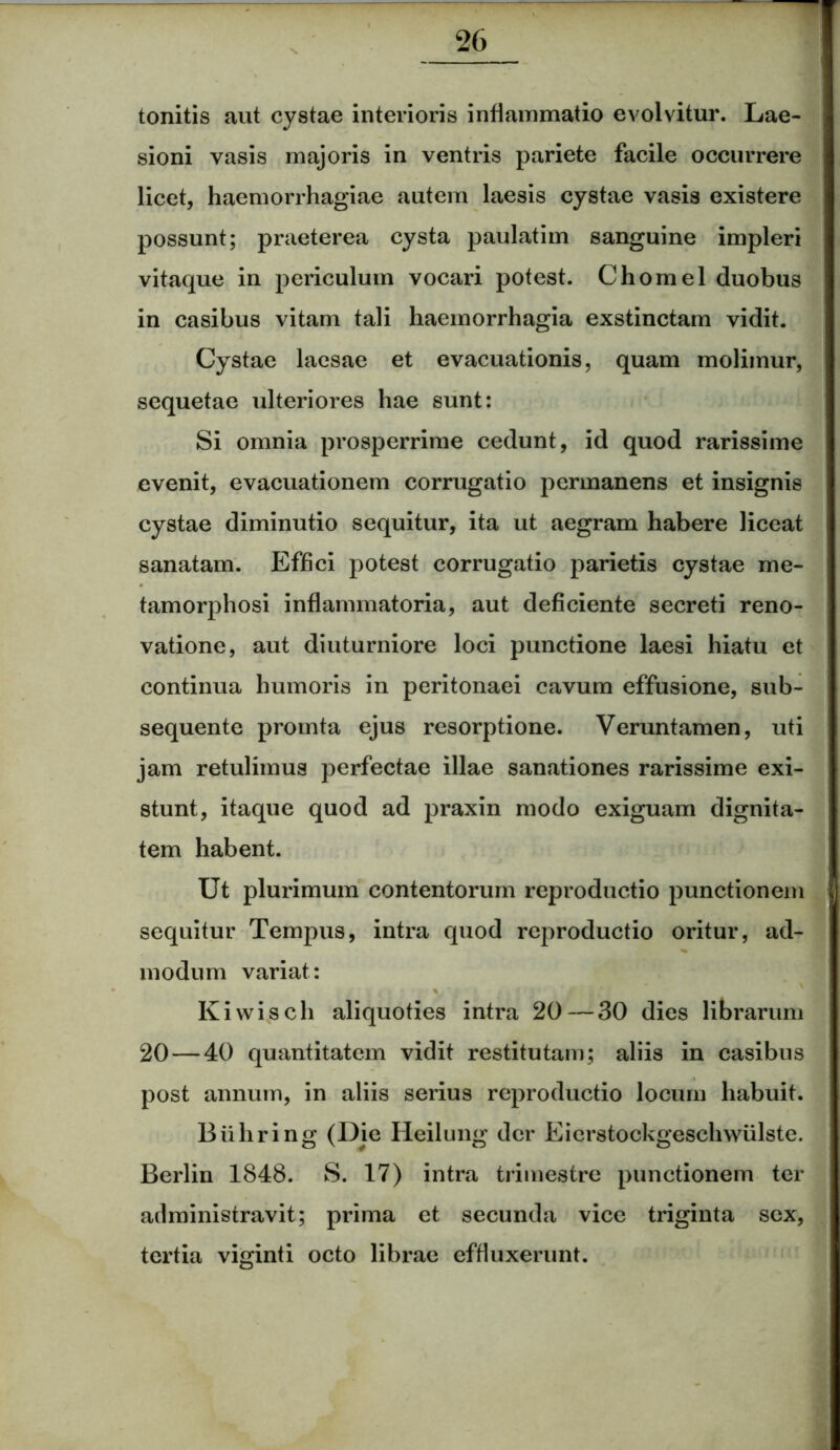 tonitis aut cystae interioris inflammatio evolvitur. Lae- sioni vasis majoris in ventris pariete facile occurrere licet, haemorrhagiae autem laesis cystae vasis existere possunt; praeterea cysta paulatim sanguine impleri vitaque in periculum vocari potest. Chomel duobus in casibus vitam tali haemorrhagia exstinctam vidit. Cystae laesae et evacuationis, quam molimur, sequetae ulteriores hae sunt: Si omnia prosperrime cedunt, id quod rarissime evenit, evacuationem corrugatio permanens et insignis cystae diminutio sequitur, ita ut aegram habere liceat sanatam. Effici potest corrugatio parietis cystae me- tamorphosi inflammatoria, aut deficiente secreti reno- vatione, aut diuturniore loci punctione laesi hiatu et continua humoris in peritonaei cavum effusione, sub- sequente promta ejus resorptione. Veruntamen, uti jam retulimus perfectae illae sanationes rarissime exi- stunt, itaque quod ad praxin modo exiguam dignita- tem habent. Ut plurimum contentorum reproductio punctionem sequitur Tempus, intra quod reproductio oritur, ad- modum variat: Kiwisch aliquoties intra 20—30 dies librarum 20—40 quantitatem vidit restitutam; aliis in casibus post annum, in aliis serius reproductio locum habuit. Biihring (Die Heilung der Eierstockgeschwiilste. Berlin 1848. S. 17) intra trimestre punctionem ter administravit; prima et secunda vice triginta sex, tertia viginti octo librae effluxerunt.