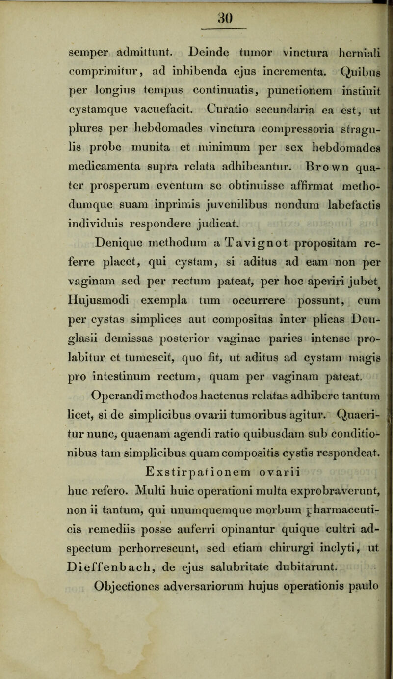 semper admittunt. Deinde tumor vinctura hcrniali comprimitur, ad inhibenda ejus incrementa. Quibus per longius tempus continuatis, punctionem instiuit cystamque vacuefacit. Curatio secundaria ea est, ut plures per hebdomades vinctura compressoria stragu- lis probe munita et minimum per sex hebdomades medicamenta supra relata adhibeantur. Brown qua- ter prosperum eventum se obtinuisse affirmat metho- dumque suam inprimis juvenilibus nondum labefactis individuis respondere judicat. Denique methodum aTavignot propositam re- ferre placet, qui cystam, si aditus ad eam non per vaginam sed per rectum pateat, per hoc aperiri jubet^ Hujusmodi exempla tum occurrere possunt, cum per cystas simplices aut compositas inter plicas Dou- glasii demissas posterior vaginae paries intense pro- labitur et tumescit, quo fit, ut aditus ad cystam magis pro intestinum rectum, quam per vaginam pateat. Operandi methodos hactenus relatas adhibere tantum licet, si de simplicibus ovarii tumoribus agitur. Quaeri- tur nunc, quaenam agendi ratio quibusdam sub conditio- nibus tam simplicibus quam compositis cystis respondeat. Exstirpationem ovarii huc refero. Multi huic operationi multa exprobraverunt, non ii tantum, qui unumquemque morbum pharmaceuti- cis remediis posse auferri opinantur quique cultri ad- spectum perhorrescunt, sed etiam chirurgi inclyti, ut Dieffenbach, de ejus salubritate dubitarunt. Objectiones adversariorum hujus operationis paulo