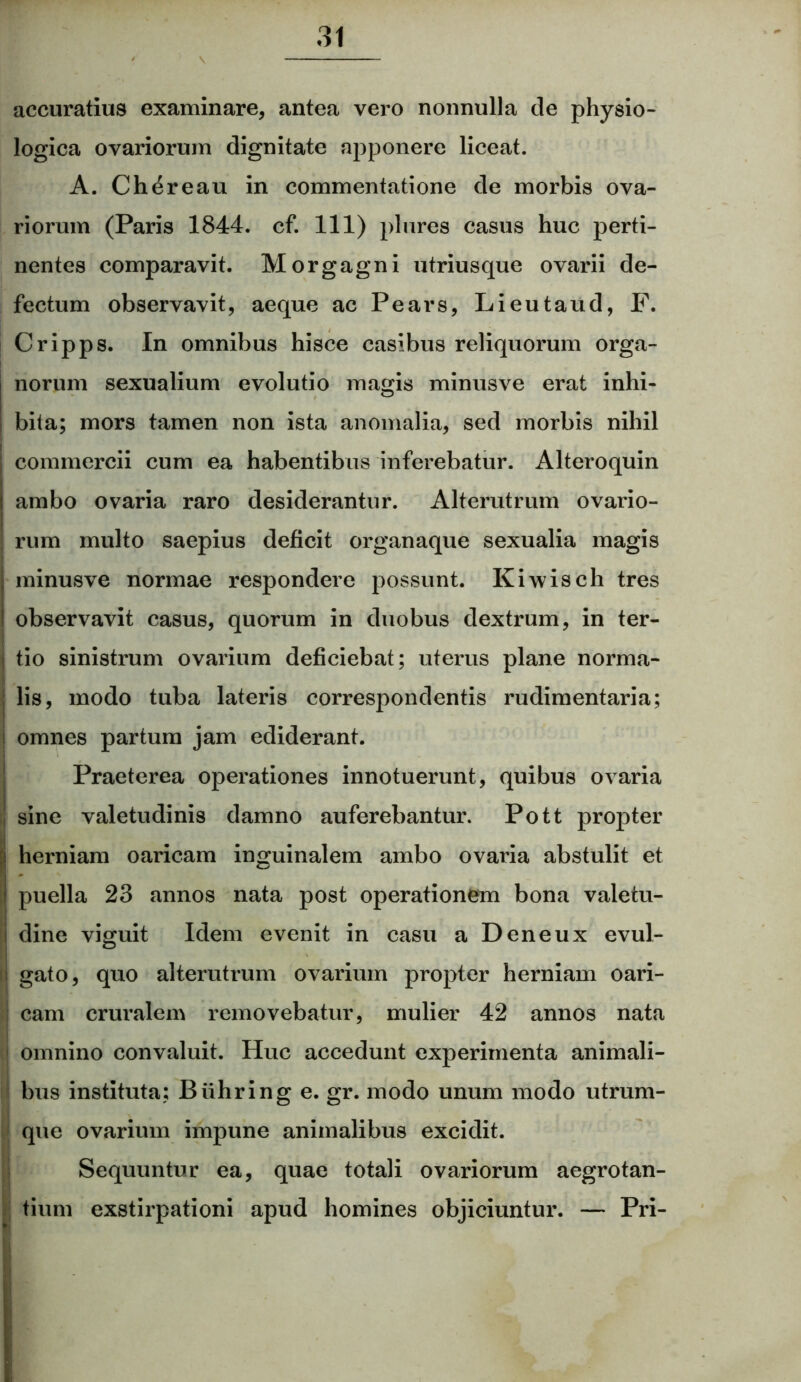 accuratius examinare, antea vero nonnulla de physio- logica ovariorum dignitate apponere liceat. A. Chereau in commentatione de morbis ova- riorum (Paris 1844. cf. 111) plures casus huc perti- nentes comparavit. Morgagni utriusque ovarii de- fectum observavit, aeque ac Pears, Lieutaud, F. Cripps. In omnibus hisce casibus reliquorum orga- norum sexualium evolutio magis minusve erat inhi- bita; mors tamen non ista anomalia, sed morbis nihil commercii cum ea habentibus inferebatur. Alteroquin ambo ovaria raro desiderantur. Alterutrum ovario- rum multo saepius deficit organaque sexualia magis minusve normae respondere possunt. Kiwisch tres observavit casus, quorum in duobus dextrum, in ter- ! tio sinistrum ovarium deficiebat; uterus plane norma- I. lis, modo tuba lateris correspondentis rudimentaria; omnes partum jam ediderant. Praeterea operationes innotuerunt, quibus ovaria Isine valetudinis damno auferebantur. Pott propter herniam oaricam inguinalem ambo ovaria abstulit et puella 23 annos nata post operationem bona valetu- i dine viguit Idem evenit in casu a Deneux evul- ; gato, quo alterutrum ovarium propter herniam oari- cam cruralem removebatur, mulier 42 annos nata ! omnino convaluit. Huc accedunt experimenta animali- bus instituta; Buhring e. gr. modo unum modo utrum- que ovarium impune animalibus excidit. Sequuntur ea, quae totali ovariorum aegrotan- tium exstirpationi apud homines objiciuntur. — Pri-