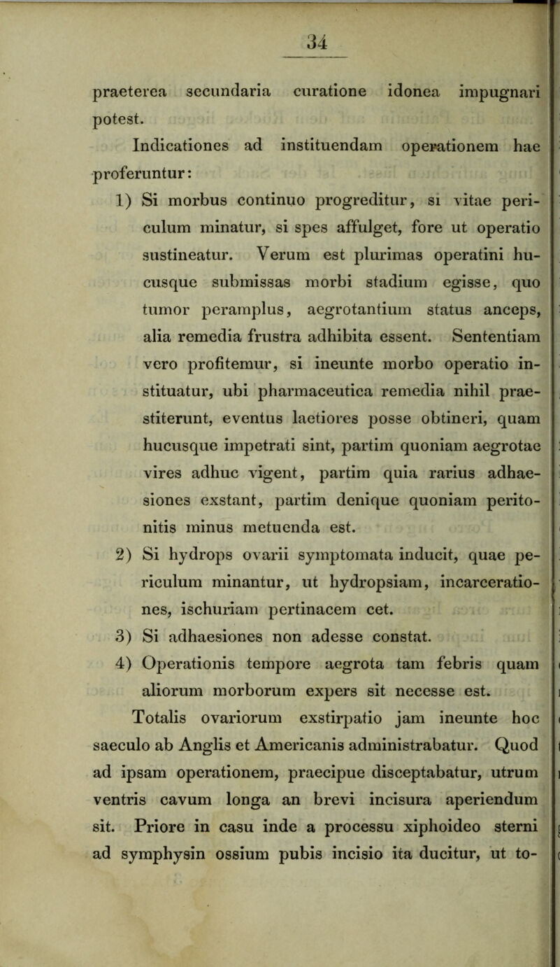 praeterea secundaria curatione idonea impugnari potest. Indicationes ad instituendam operationem hae proferuntur: 1) Si morbus continuo progreditur, si vitae peri- culum minatur, si spes affulget, fore ut operatio sustineatur. Verum est plurimas operatini hu- cusque submissas morbi stadium egisse, quo tumor peramplus, aegrotantium status anceps, alia remedia frustra adhibita essent. Sententiam vero profitemur, si ineunte morbo operatio in- stituatur, ubi pharmaceutica remedia nihil prae- stiterunt, eventus laetiores posse obtineri, quam hucusque impetrati sint, partim quoniam aegrotae vires adhuc vigent, partim quia rarius adhae- siones exstant, partim denique quoniam perito- nitis minus metuenda est. 2) Si hydrops ovarii symptomata inducit, quae pe- riculum minantur, ut hydropsiam, incarceratio- nes, ischuriam pertinacem cet. 3) Si adhaesiones non adesse constat. 4) Operationis tempore aegrota tam febris quam i aliorum morborum expers sit necesse est. Totalis ovariorum exstirpatio jam ineunte hoc i saeculo ab Anglis et Americanis administrabatur. Quod i ad ipsam operationem, praecipue disceptabatur, utrum i ventris cavum longa an brevi incisura aperiendum sit. Priore in casu inde a processu xiphoideo sterni ( ad symphysin ossium pubis incisio ita ducitur, ut to- <