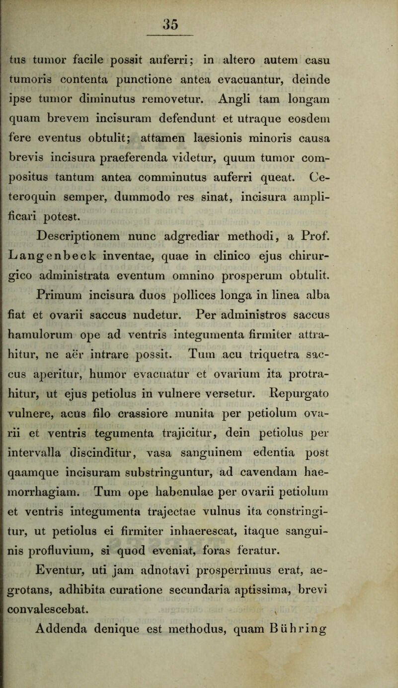 tus tumor facile possit auferri; in altero autem casu tumoris contenta punctione antea evacuantur, deinde ipse tumor diminutus removetur. Angli tam longam quam brevem incisuram defendunt et utraque eosdem fere eventus obtulit; attamen laesionis minoris causa brevis incisura praeferenda videtur, quum tumor com- positus tantum antea comminutus auferri queat. Ce- teroquin semper, dummodo res sinat, incisura ampli- ficari potest. Descriptionem nunc adgrediar methodi, a Prof. Langenbeck inventae, quae in clinico ejus chirur- gico administrata eventum omnino prosperum obtulit. Primum incisura duos pollices longa in linea alba fiat et ovarii saccus nudetur. Per administros saccus hamulorum ope ad ventris integumenta firmiter attra- hitur, ne aer intrare possit. Tum acu triquetra sac- cus aperitur, humor evacuatur et ovarium ita protra- hitur, ut ejus petiolus in vulnere versetur. Repurgato vulnere, acus filo crassiore munita per petiolum ova- rii et ventris tegumenta trajicitur, dein petiolus per intervalla discinditur, vasa sanguinem edentia post qaamque incisuram substringuntur, ad cavendam hae- morrhagiam. Tum ope habenulae per ovarii petiolum et ventris integumenta trajectae vulnus ita constringi- tur, ut petiolus ei firmiter inhaerescat, itaque sangui- nis profluvium, si quod eveniat, foras feratur. Eventur, uti jam adnotavi prosperrimus erat, ae- grotans, adhibita curatione secundaria aptissima, brevi convalescebat. x Addenda denique est methodus, quam Buhring