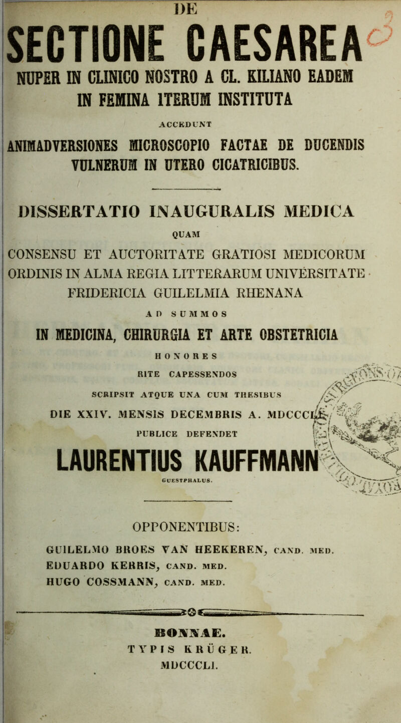 I mJFj ffj SECTIONE CAESAREA^ I NUPER IN CLINICO NOSTRO A CL. KILIANO EADEM IN FEMINA ITERUM INSTITUTA ACCKDUNT ANIMADVERSIONES MICROSCOPIO FACTAE DE DUCENDIS VULNERUM IN UTERO CICATRICIBUS. DISSERTATIO INAUGURALIS MEDICA QUAM CONSENSU ET AUCTORITA.TE GRATIOSI MEDICORUM ORDINIS IN ALMA REGIA LITTERARUM UNIVERSITATE FRIDERICIA GUILELMIA RHENANA AD SUMMOS IN MEDICINA, CHIRURGIA ET ARTE OBSTETRICIA HONORES RITE CAPESSENDOS SCRIPSIT ATQUE UNA CUM THESIBUS DIE XXIV. MENSIS DECE.MBRIS A. MDCCCI^/.. . v PUBLICE DEFENDET 1'ia' LAURENTIUS KAUFFMANN ' eUESTPHALUS. V OPPONENTIBUS: GUILELMO BHOES VAN UEEKEREN^ cand. med. EDUARDO KERRIS, cand. meo. HUGO COSSMANN, cand. med BONl^AE. TYPIS ERUGER. .MUCCCLl.