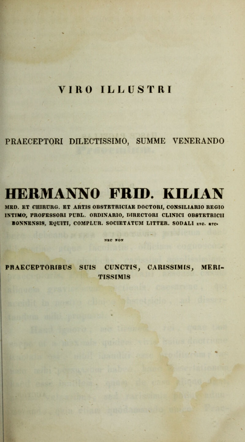 VIRO ILLUSTRI PRAECEPTORI DILECTISSIMO, SUMME VENERANDO HERMANNO FRID. KILIAN MBD. ET OHIRURG. ET ARTIS OBSTETRICIAE DOCTORI, CONSILIARIO REGIO INTIMO, PROFESSORI PUBL. ORDINARIO, DIRECTORI CLINICI OBSTETRICII BONNENSIS, EQUITI, COMPLUR. SOCIETATUM LITTER. SODALI eto. «tc NEC ITOir PRAECEPTORIBUS SUIS CUNCTIS, CARISSIMIS, MERI- TISSIMIS