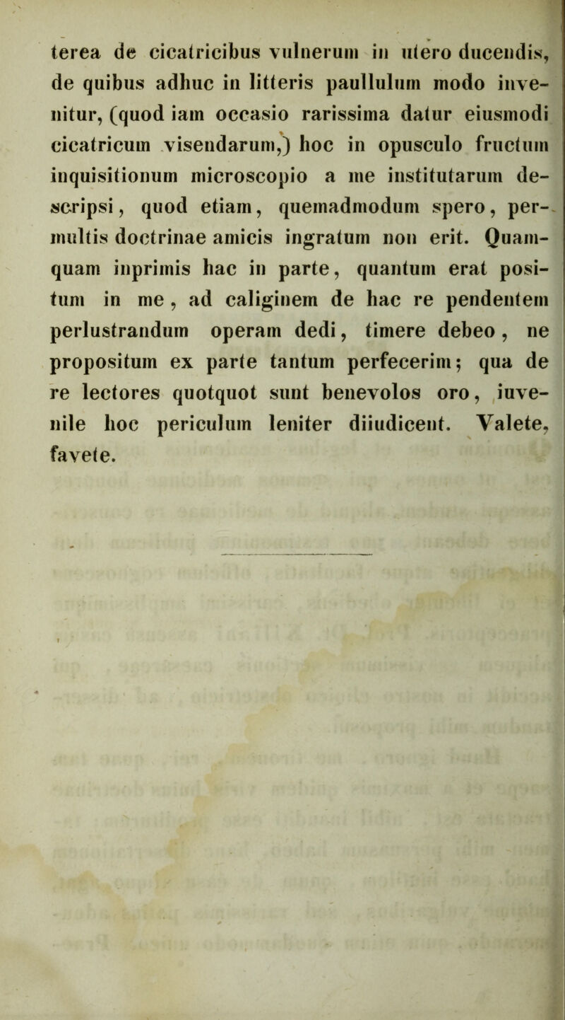 terea de cicatricibus vulueruin in utero ducendis, de quibus adhuc in litteris paullulum modo inve- nitur, (quod iam occasio rarissima datur eiusmodi cicatricum visendarum,) hoc in opusculo fructum inquisitionum microscopio a me institutarum de- scripsi, quod etiam, quemadmodum spero, per-- multis doctrinae amicis ingratum non erit. Quam- quam inprimis hac in parte, quantum erat posi- tum in me, ad caliginem de hac re pendentem perlustrandum operam dedi, timere debeo, ne propositum ex parte tantum perfecerim; qua de re lectores quotquot sunt benevolos oro, iuve- nile hoc periculum leniter diiudicent. Valete, favete.