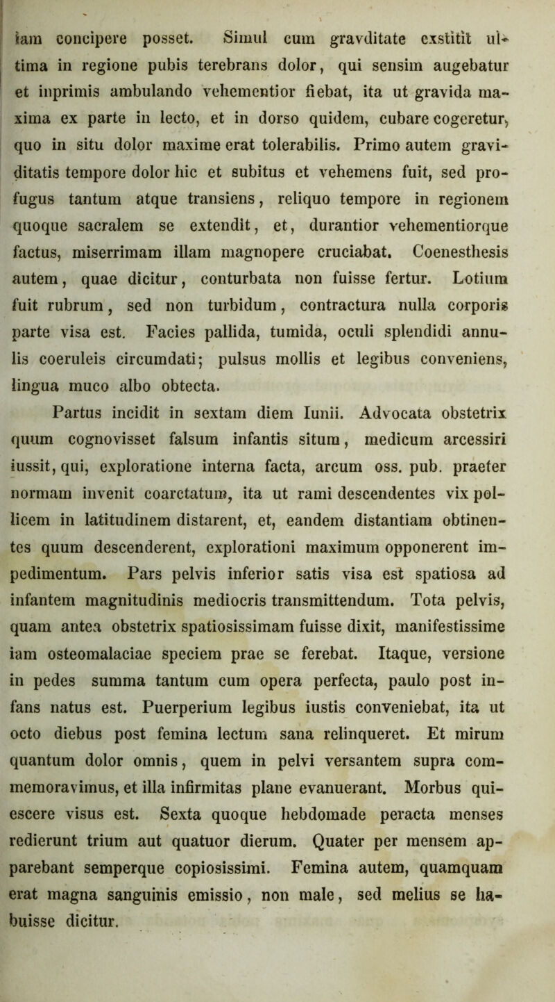 tima in regione pubis terebrans dolor, qui sensim augebatur et inprimis ambulando vehementior fiebat, ita ut gravida ma- xima ex parte in lecto, et in dorso quidem, cubare cogeretur, quo in situ dolor maxime erat tolerabilis. Primo autem gravi- ditatis tempore dolor hic et subitus et vehemens fuit, sed pro- fugus tantum atque transiens, reliquo tempore in regionem quoque sacralem se extendit, et, durantior vehementiorque factus, miserrimam illam magnopere cruciabat. Coenesthesis autem, quae dicitur, conturbata non fuisse fertur. Lotium fuit rubrum, sed non turbidum, contractura nulla corporis parte visa est. Facies pallida, tumida, oculi splendidi annu- lis coeruleis circumdati; pulsus mollis et legibus conveniens, lingua muco albo obtecta. Partus incidit in sextam diem lunii. Advocata obstetrix quum cognovisset falsum infantis situm, medicum arcessiri iussit, qui, exploratione interna facta, arcum oss. pub. praefer normam invenit coarctaturo, ita ut rami descendentes vix pol- licem in latitudinem distarent, et, eandem distantiam obtinen- tes quum descenderent, explorationi maximum opponerent im- pedimentum. Pars pelvis inferior satis visa est spatiosa ad infantem magnitudinis mediocris transmittendum. Tota pelvis, quam antea obstetrix spatiosissimam fuisse dixit, manifestissime iam osteomalaciae speciem prae se ferebat. Itaque, versione in pedes summa tantum cum opera perfecta, paulo post in- fans natus est. Puerperium legibus iustis conveniebat, ita ut octo diebus post femina lectum sana relinqueret. Et mirum quantum dolor omnis, quem in pelvi versantem supra com- memoravimus, et illa infirmitas plane evanuerant. Morbus qui- escere visus est. Sexta quoque hebdomade peracta menses redierunt trium aut quatuor dierum. Quater per mensem ap- parebant semperque copiosissimi. Femina autem, quamquam erat magna sanguinis emissio, non male, sed melius se ha- buisse dicitur.