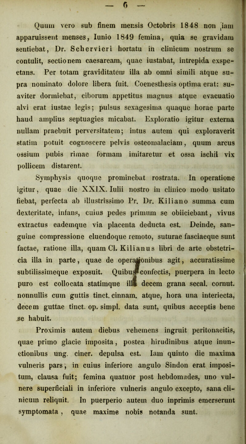 Quiiiii vero sub finem mensis Octobris 1848 non ^iani apparuissent menses, lunio 1849 femina, quia se gravidam sentiebat, Dr. Schervieri hortatu in clinicum nostrum se contulit, sectionem caesareara, quae iustabat, intrepida exspe- ctans. Per totam graviditatem illa ab omni simili atque su- pra nominato dolore libera fuit. Coenesthesis optima erat; su- aviter dormiebat, ciborum appetitus magnus atque evacuatio alvi erat iustae legis; pulsus sexagesima quaque horae parte haud amplius septuagies micabat. Exploratio igitur externa nullam praebuit perversitatem; intus autem qui exploraverit statim potuit cognoscere pelvis osteomalaciam, quum arcus ossium pubis rimae formam imitaretur et ossa ischii vix pollicem distarent. Symphysis quoque prominebat rostrata, in operatione igitur, quae die XXIX. Iulii nostro in clinico modo usitato fiebat, perfecta ab illustrissimo Pr. Dr. Kiliano summa cum dexteritate, infans, cuius pedes primum se obiiciebant, vivus extractus eademque via placenta deducta est. Deinde, san- guine compressione eluendoque remoto, suturae fasciaeque sunt factae, ratione illa, quam Cl. Kilianus libri de arte obstetri- cia illa in parte, quae de oper^onibus agit, accuratissime subtilissimeque exposuit. QuibuJconfectis, puerpera in lecto puro est collocata statimque il« decem grana secal. cornut. nonnullis cum guttis tinct. cinnam. atque, hora una interiecta, decem guttae tinct. op. simpl. data sunt, quibus acceptis bene ^e habuit. Proximis autem diebus vehemens ingruit peritonaeitis, quae primo glacie imposita, postea hirudinibus atque inun- ctionibus ung. ciner. depulsa est. lani quinto die maxima vulneris pars, in cuius inferiore angulo Sindon erat imposi- tum, clausa fuit; femina quatuor post hebdomades, uno vul- nere superficiali in inferiore vulneris angulo excepto, sana cli- nicum reliquit. In puerperio autem duo inprimis emerserunt symptomata, quae maxime nobis notanda sunt.